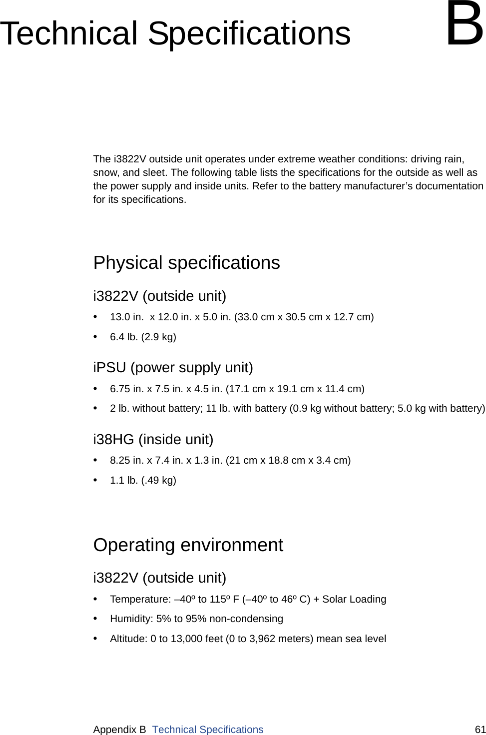 Appendix B  Technical Specifications 61Technical Specifications BThe i3822V outside unit operates under extreme weather conditions: driving rain, snow, and sleet. The following table lists the specifications for the outside as well as the power supply and inside units. Refer to the battery manufacturer’s documentation for its specifications. Physical specificationsi3822V (outside unit)•13.0 in.  x 12.0 in. x 5.0 in. (33.0 cm x 30.5 cm x 12.7 cm)•6.4 lb. (2.9 kg)iPSU (power supply unit)•6.75 in. x 7.5 in. x 4.5 in. (17.1 cm x 19.1 cm x 11.4 cm)•2 lb. without battery; 11 lb. with battery (0.9 kg without battery; 5.0 kg with battery)i38HG (inside unit)•8.25 in. x 7.4 in. x 1.3 in. (21 cm x 18.8 cm x 3.4 cm)•1.1 lb. (.49 kg)Operating environmenti3822V (outside unit)•Temperature: –40º to 115º F (–40º to 46º C) + Solar Loading•Humidity: 5% to 95% non-condensing •Altitude: 0 to 13,000 feet (0 to 3,962 meters) mean sea level