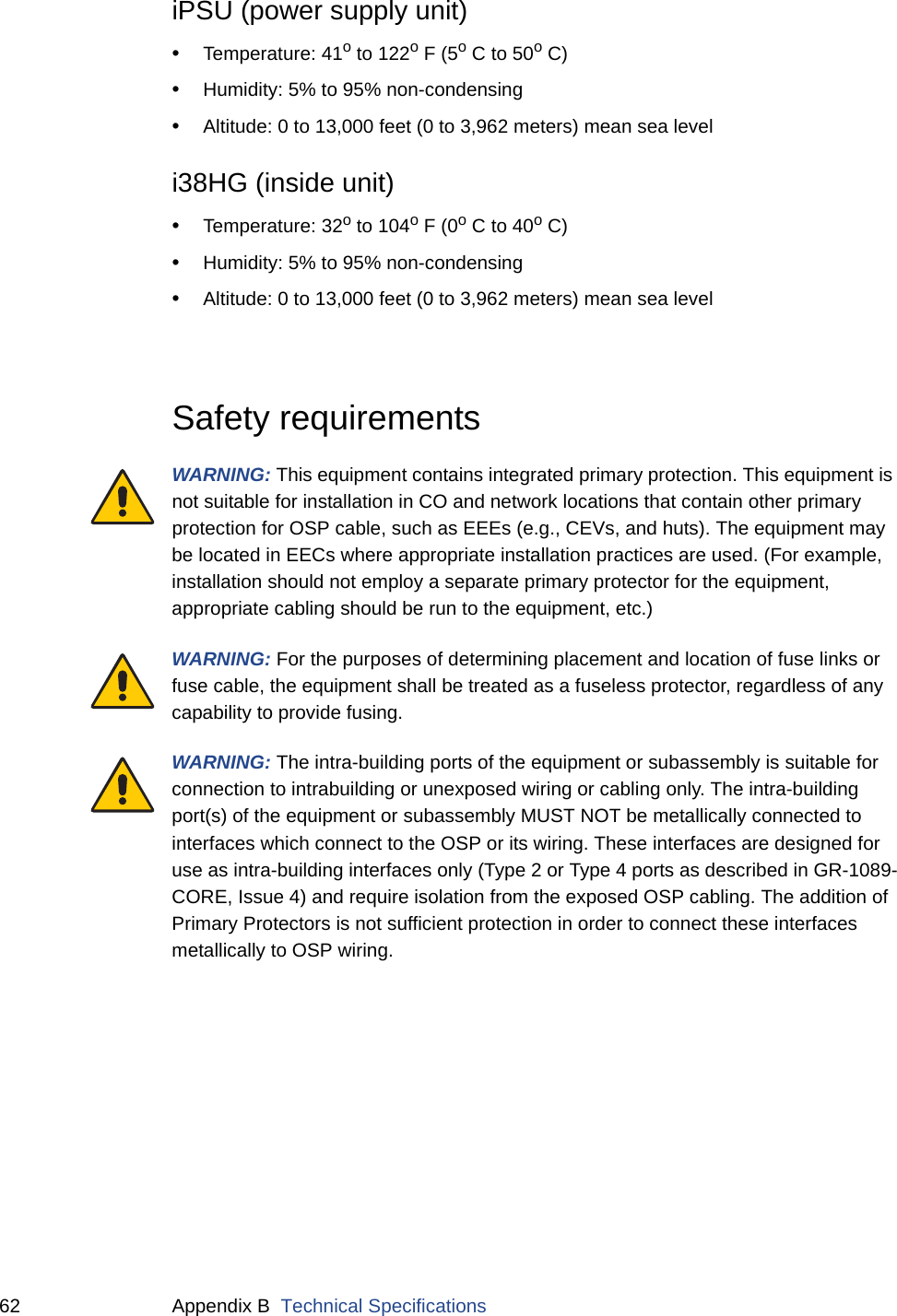62 Appendix B  Technical SpecificationsiPSU (power supply unit)•Temperature: 41o to 122o F (5o C to 50o C)•Humidity: 5% to 95% non-condensing •Altitude: 0 to 13,000 feet (0 to 3,962 meters) mean sea leveli38HG (inside unit)•Temperature: 32o to 104o F (0o C to 40o C)•Humidity: 5% to 95% non-condensing •Altitude: 0 to 13,000 feet (0 to 3,962 meters) mean sea levelSafety requirementsWARNING: This equipment contains integrated primary protection. This equipment is not suitable for installation in CO and network locations that contain other primary protection for OSP cable, such as EEEs (e.g., CEVs, and huts). The equipment may be located in EECs where appropriate installation practices are used. (For example, installation should not employ a separate primary protector for the equipment, appropriate cabling should be run to the equipment, etc.)WARNING: For the purposes of determining placement and location of fuse links or fuse cable, the equipment shall be treated as a fuseless protector, regardless of any capability to provide fusing.WARNING: The intra-building ports of the equipment or subassembly is suitable for connection to intrabuilding or unexposed wiring or cabling only. The intra-building port(s) of the equipment or subassembly MUST NOT be metallically connected to interfaces which connect to the OSP or its wiring. These interfaces are designed for use as intra-building interfaces only (Type 2 or Type 4 ports as described in GR-1089-CORE, Issue 4) and require isolation from the exposed OSP cabling. The addition of Primary Protectors is not sufficient protection in order to connect these interfaces metallically to OSP wiring.