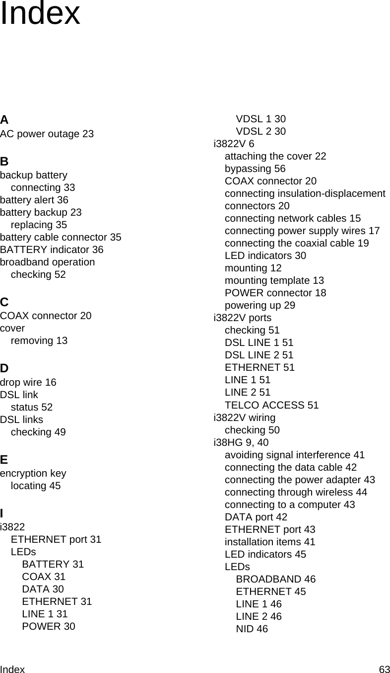 Index 63IndexAAC power outage 23Bbackup batteryconnecting 33battery alert 36battery backup 23replacing 35battery cable connector 35BATTERY indicator 36broadband operationchecking 52CCOAX connector 20coverremoving 13Ddrop wire 16DSL linkstatus 52DSL linkschecking 49Eencryption keylocating 45Ii3822ETHERNET port 31LEDsBATTERY 31COAX 31DATA 30ETHERNET 31LINE 1 31POWER 30VDSL 1 30VDSL 2 30i3822V 6attaching the cover 22bypassing 56COAX connector 20connecting insulation-displacement connectors 20connecting network cables 15connecting power supply wires 17connecting the coaxial cable 19LED indicators 30mounting 12mounting template 13POWER connector 18powering up 29i3822V portschecking 51DSL LINE 1 51DSL LINE 2 51ETHERNET 51LINE 1 51LINE 2 51TELCO ACCESS 51i3822V wiringchecking 50i38HG 9, 40avoiding signal interference 41connecting the data cable 42connecting the power adapter 43connecting through wireless 44connecting to a computer 43DATA port 42ETHERNET port 43installation items 41LED indicators 45LEDsBROADBAND 46ETHERNET 45LINE 1 46LINE 2 46NID 46