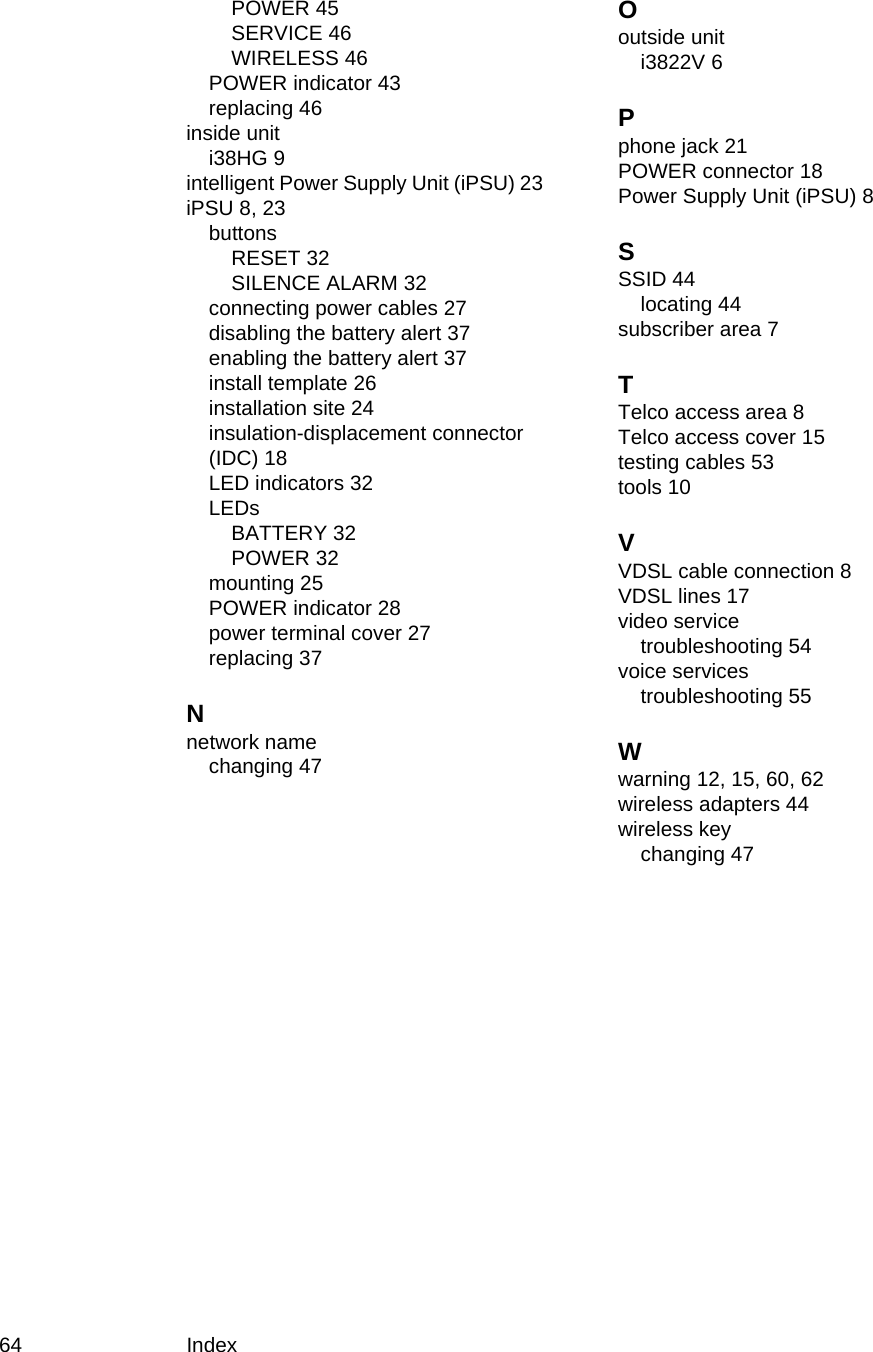 64 IndexPOWER 45SERVICE 46WIRELESS 46POWER indicator 43replacing 46inside uniti38HG 9intelligent Power Supply Unit (iPSU) 23iPSU 8, 23buttonsRESET 32SILENCE ALARM 32connecting power cables 27disabling the battery alert 37enabling the battery alert 37install template 26installation site 24insulation-displacement connector (IDC) 18LED indicators 32LEDsBATTERY 32POWER 32mounting 25POWER indicator 28power terminal cover 27replacing 37Nnetwork namechanging 47Ooutside uniti3822V 6Pphone jack 21POWER connector 18Power Supply Unit (iPSU) 8SSSID 44locating 44subscriber area 7TTelco access area 8Telco access cover 15testing cables 53tools 10VVDSL cable connection 8VDSL lines 17video servicetroubleshooting 54voice servicestroubleshooting 55Wwarning 12, 15, 60, 62wireless adapters 44wireless keychanging 47