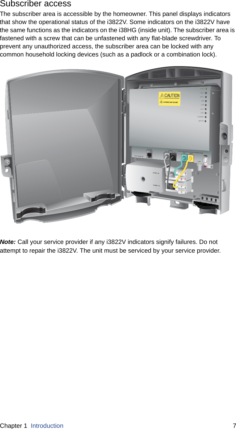 Chapter 1  Introduction 7Subscriber accessThe subscriber area is accessible by the homeowner. This panel displays indicators that show the operational status of the i3822V. Some indicators on the i3822V have the same functions as the indicators on the i38HG (inside unit). The subscriber area is fastened with a screw that can be unfastened with any flat-blade screwdriver. To prevent any unauthorized access, the subscriber area can be locked with any common household locking devices (such as a padlock or a combination lock). Note: Call your service provider if any i3822V indicators signify failures. Do not attempt to repair the i3822V. The unit must be serviced by your service provider. POWER-+