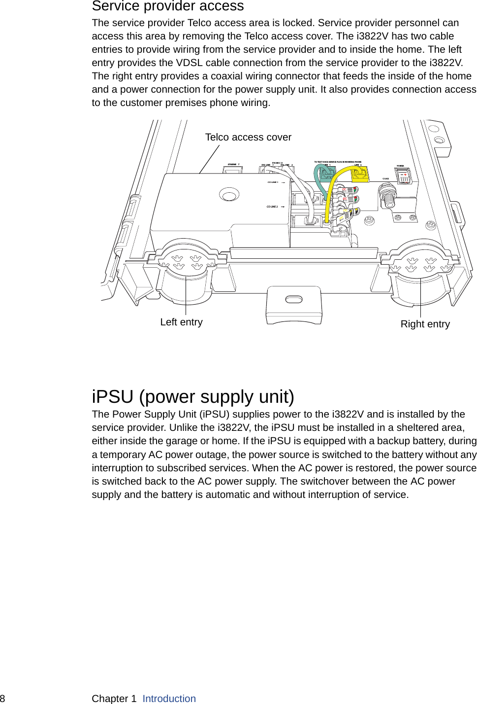 8 Chapter 1  IntroductionService provider accessThe service provider Telco access area is locked. Service provider personnel can access this area by removing the Telco access cover. The i3822V has two cable entries to provide wiring from the service provider and to inside the home. The left entry provides the VDSL cable connection from the service provider to the i3822V. The right entry provides a coaxial wiring connector that feeds the inside of the home and a power connection for the power supply unit. It also provides connection access to the customer premises phone wiring.iPSU (power supply unit)The Power Supply Unit (iPSU) supplies power to the i3822V and is installed by the service provider. Unlike the i3822V, the iPSU must be installed in a sheltered area, either inside the garage or home. If the iPSU is equipped with a backup battery, during a temporary AC power outage, the power source is switched to the battery without any interruption to subscribed services. When the AC power is restored, the power source is switched back to the AC power supply. The switchover between the AC power supply and the battery is automatic and without interruption of service. DSL LINE  2DSL LINE  1FROM C OLINE 1LINE 2COAXETHERNE TTELCO  ACCES SCO LINE 2CO LINE 1TO TEST VOICE SERVICE PLUG IN WORKING PHONEPOWERTelco access coverLeft entry Right entry