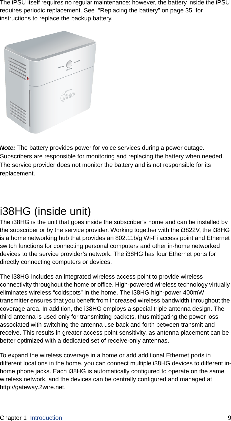 Chapter 1  Introduction 9The iPSU itself requires no regular maintenance; however, the battery inside the iPSU requires periodic replacement. See  “Replacing the battery” on page 35  for instructions to replace the backup battery.  Note: The battery provides power for voice services during a power outage. Subscribers are responsible for monitoring and replacing the battery when needed. The service provider does not monitor the battery and is not responsible for its replacement.i38HG (inside unit)The i38HG is the unit that goes inside the subscriber’s home and can be installed by the subscriber or by the service provider. Working together with the i3822V, the i38HG is a home networking hub that provides an 802.11b/g Wi-Fi access point and Ethernet switch functions for connecting personal computers and other in-home networked devices to the service provider’s network. The i38HG has four Ethernet ports for directly connecting computers or devices. The i38HG includes an integrated wireless access point to provide wireless connectivity throughout the home or office. High-powered wireless technology virtually eliminates wireless “coldspots” in the home. The i38HG high-power 400mW transmitter ensures that you benefit from increased wireless bandwidth throughout the coverage area. In addition, the i38HG employs a special triple antenna design. The third antenna is used only for transmitting packets, thus mitigating the power loss associated with switching the antenna use back and forth between transmit and receive. This results in greater access point sensitivity, as antenna placement can be better optimized with a dedicated set of receive-only antennas.To expand the wireless coverage in a home or add additional Ethernet ports in different locations in the home, you can connect multiple i38HG devices to different in-home phone jacks. Each i38HG is automatically configured to operate on the same wireless network, and the devices can be centrally configured and managed at http://gateway.2wire.net. POWERSILENCE ALARMBATTERY