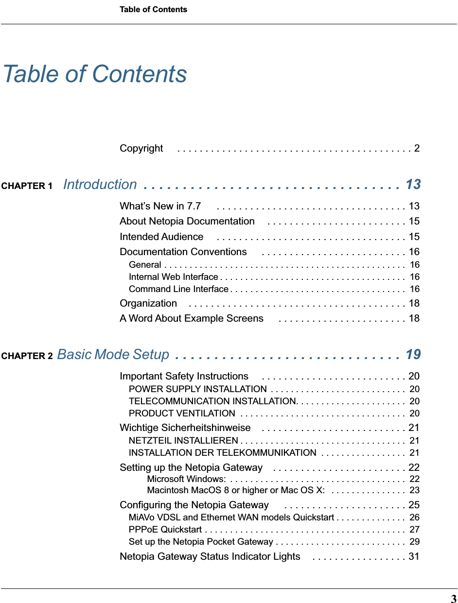  3 Table of Contents Table of Contents Copyright  . . . . . . . . . . . . . . . . . . . . . . . . . . . . . . . . . . . . . . . . . . 2 CHAPTER 1  Introduction   . . . . . . . . . . . . . . . . . . . . . . . . . . . . . . . . . 13 What’s New in 7.7  . . . . . . . . . . . . . . . . . . . . . . . . . . . . . . . . . . 13About Netopia Documentation . . . . . . . . . . . . . . . . . . . . . . . . . 15Intended Audience  . . . . . . . . . . . . . . . . . . . . . . . . . . . . . . . . . . 15Documentation Conventions  . . . . . . . . . . . . . . . . . . . . . . . . . . 16 General . . . . . . . . . . . . . . . . . . . . . . . . . . . . . . . . . . . . . . . . . . . . . . . .  16Internal Web Interface . . . . . . . . . . . . . . . . . . . . . . . . . . . . . . . . . . . . .  16Command Line Interface . . . . . . . . . . . . . . . . . . . . . . . . . . . . . . . . . . .  16 Organization . . . . . . . . . . . . . . . . . . . . . . . . . . . . . . . . . . . . . . . 18A Word About Example Screens  . . . . . . . . . . . . . . . . . . . . . . . 18 CHAPTER 2  Basic Mode Setup  . . . . . . . . . . . . . . . . . . . . . . . . . . . . . 19 Important Safety Instructions  . . . . . . . . . . . . . . . . . . . . . . . . . . 20 POWER SUPPLY INSTALLATION  . . . . . . . . . . . . . . . . . . . . . . . . . . .  20TELECOMMUNICATION INSTALLATION. . . . . . . . . . . . . . . . . . . . . .  20PRODUCT VENTILATION  . . . . . . . . . . . . . . . . . . . . . . . . . . . . . . . . .  20 Wichtige Sicherheitshinweise . . . . . . . . . . . . . . . . . . . . . . . . . . 21 NETZTEIL INSTALLIEREN . . . . . . . . . . . . . . . . . . . . . . . . . . . . . . . . .  21INSTALLATION DER TELEKOMMUNIKATION  . . . . . . . . . . . . . . . . .  21 Setting up the Netopia Gateway . . . . . . . . . . . . . . . . . . . . . . . . 22 Microsoft Windows:  . . . . . . . . . . . . . . . . . . . . . . . . . . . . . . . . . . .  22Macintosh MacOS 8 or higher or Mac OS X:   . . . . . . . . . . . . . . .  23 Configuring the Netopia Gateway  . . . . . . . . . . . . . . . . . . . . . . 25 MiAVo VDSL and Ethernet WAN models Quickstart . . . . . . . . . . . . . .  26PPPoE Quickstart . . . . . . . . . . . . . . . . . . . . . . . . . . . . . . . . . . . . . . . .  27Set up the Netopia Pocket Gateway . . . . . . . . . . . . . . . . . . . . . . . . . .  29 Netopia Gateway Status Indicator Lights . . . . . . . . . . . . . . . . . 31