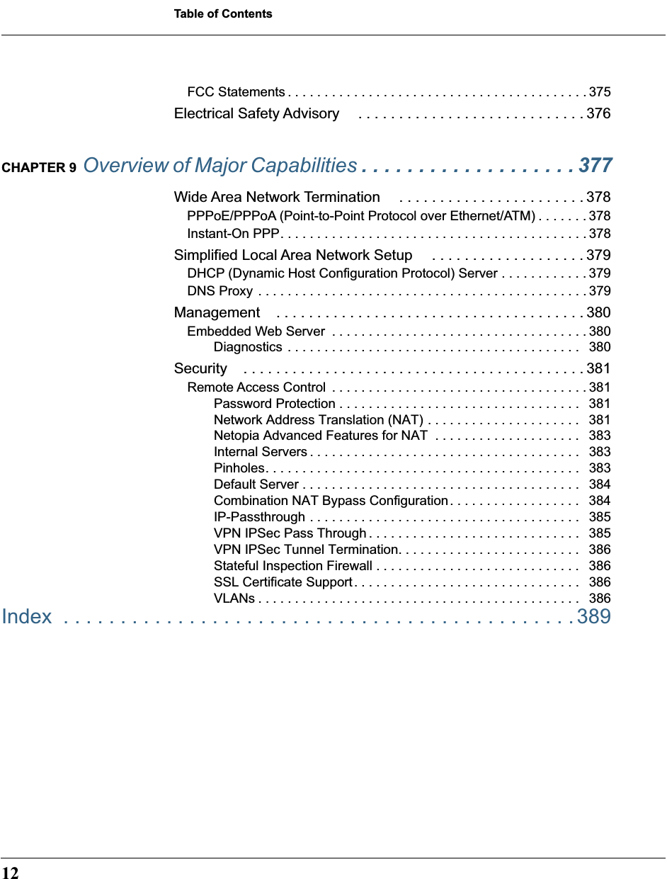  Table of Contents 12 FCC Statements . . . . . . . . . . . . . . . . . . . . . . . . . . . . . . . . . . . . . . . . . 375 Electrical Safety Advisory . . . . . . . . . . . . . . . . . . . . . . . . . . . . 376 CHAPTER 9  Overview of Major Capabilities  . . . . . . . . . . . . . . . . . . . 377 Wide Area Network Termination . . . . . . . . . . . . . . . . . . . . . . . 378 PPPoE/PPPoA (Point-to-Point Protocol over Ethernet/ATM) . . . . . . . 378Instant-On PPP. . . . . . . . . . . . . . . . . . . . . . . . . . . . . . . . . . . . . . . . . . 378 Simplified Local Area Network Setup  . . . . . . . . . . . . . . . . . . . 379 DHCP (Dynamic Host Configuration Protocol) Server . . . . . . . . . . . . 379DNS Proxy . . . . . . . . . . . . . . . . . . . . . . . . . . . . . . . . . . . . . . . . . . . . . 379 Management . . . . . . . . . . . . . . . . . . . . . . . . . . . . . . . . . . . . . . 380 Embedded Web Server  . . . . . . . . . . . . . . . . . . . . . . . . . . . . . . . . . . . 380Diagnostics . . . . . . . . . . . . . . . . . . . . . . . . . . . . . . . . . . . . . . . .   380 Security . . . . . . . . . . . . . . . . . . . . . . . . . . . . . . . . . . . . . . . . . . 381 Remote Access Control  . . . . . . . . . . . . . . . . . . . . . . . . . . . . . . . . . . . 381Password Protection . . . . . . . . . . . . . . . . . . . . . . . . . . . . . . . . .   381Network Address Translation (NAT) . . . . . . . . . . . . . . . . . . . . .   381Netopia Advanced Features for NAT  . . . . . . . . . . . . . . . . . . . .   383Internal Servers . . . . . . . . . . . . . . . . . . . . . . . . . . . . . . . . . . . . .   383Pinholes. . . . . . . . . . . . . . . . . . . . . . . . . . . . . . . . . . . . . . . . . . .   383Default Server . . . . . . . . . . . . . . . . . . . . . . . . . . . . . . . . . . . . . .   384Combination NAT Bypass Configuration. . . . . . . . . . . . . . . . . .   384IP-Passthrough . . . . . . . . . . . . . . . . . . . . . . . . . . . . . . . . . . . . .   385VPN IPSec Pass Through . . . . . . . . . . . . . . . . . . . . . . . . . . . . .   385VPN IPSec Tunnel Termination. . . . . . . . . . . . . . . . . . . . . . . . .   386Stateful Inspection Firewall . . . . . . . . . . . . . . . . . . . . . . . . . . . .   386SSL Certificate Support. . . . . . . . . . . . . . . . . . . . . . . . . . . . . . .   386VLANs . . . . . . . . . . . . . . . . . . . . . . . . . . . . . . . . . . . . . . . . . . . .   386 Index  . . . . . . . . . . . . . . . . . . . . . . . . . . . . . . . . . . . . . . . . . . . . .389