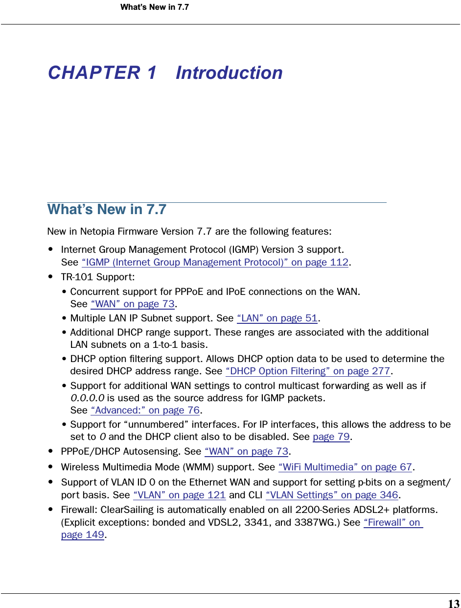  13 What’s New in 7.7 CHAPTER 1 Introduction What’s New in 7.7 New in Netopia Firmware Version 7.7 are the following features: • Internet Group Management Protocol (IGMP) Version 3 support. See “IGMP (Internet Group Management Protocol)” on page 112. • TR-101 Support:• Concurrent support for PPPoE and IPoE connections on the WAN.    See “WAN” on page 73.• Multiple LAN IP Subnet support. See “LAN” on page 51.• Additional DHCP range support. These ranges are associated with the additional    LAN subnets on a 1-to-1 basis.• DHCP option ﬁltering support. Allows DHCP option data to be used to determine the   desired DHCP address range. See “DHCP Option Filtering” on page 277.• Support for additional WAN settings to control multicast forwarding as well as if    0.0.0.0  is used as the source address for IGMP packets.    See “Advanced:” on page 76.• Support for “unnumbered” interfaces. For IP interfaces, this allows the address to be   set to  0  and the DHCP client also to be disabled. See page 79. • PPPoE/DHCP Autosensing. See “WAN” on page 73. • Wireless Multimedia Mode (WMM) support. See “WiFi Multimedia” on page 67. • Support of VLAN ID 0 on the Ethernet WAN and support for setting p-bits on a segment/port basis. See “VLAN” on page 121 and CLI “VLAN Settings” on page 346. • Firewall: ClearSailing is automatically enabled on all 2200-Series ADSL2+ platforms. (Explicit exceptions: bonded and VDSL2, 3341, and 3387WG.) See “Firewall” on page 149.