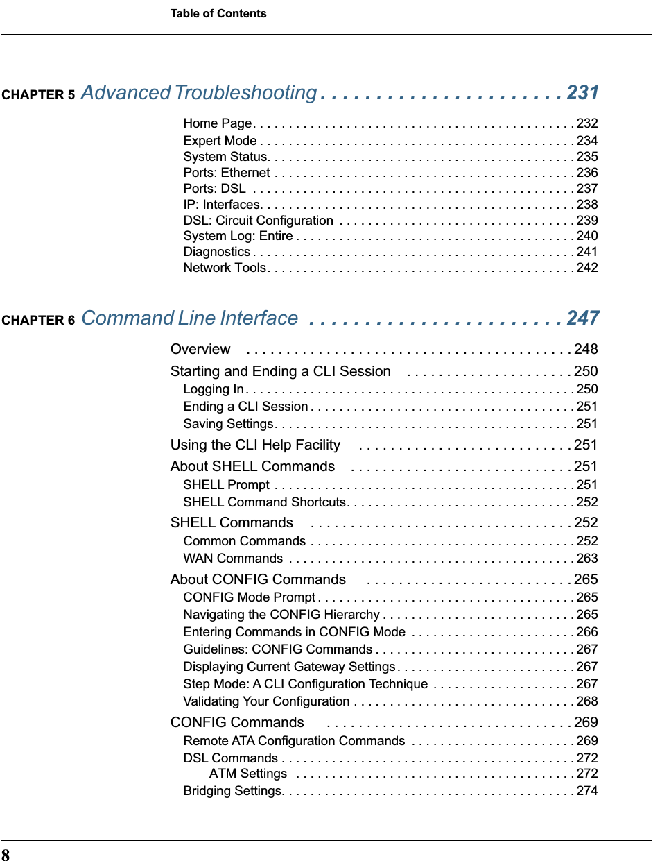  Table of Contents 8 CHAPTER 5  Advanced Troubleshooting  . . . . . . . . . . . . . . . . . . . . . . 231 Home Page. . . . . . . . . . . . . . . . . . . . . . . . . . . . . . . . . . . . . . . . . . . . . 232Expert Mode . . . . . . . . . . . . . . . . . . . . . . . . . . . . . . . . . . . . . . . . . . . . 234System Status. . . . . . . . . . . . . . . . . . . . . . . . . . . . . . . . . . . . . . . . . . . 235Ports: Ethernet . . . . . . . . . . . . . . . . . . . . . . . . . . . . . . . . . . . . . . . . . . 236Ports: DSL  . . . . . . . . . . . . . . . . . . . . . . . . . . . . . . . . . . . . . . . . . . . . . 237IP: Interfaces. . . . . . . . . . . . . . . . . . . . . . . . . . . . . . . . . . . . . . . . . . . . 238DSL: Circuit Configuration  . . . . . . . . . . . . . . . . . . . . . . . . . . . . . . . . . 239System Log: Entire . . . . . . . . . . . . . . . . . . . . . . . . . . . . . . . . . . . . . . . 240Diagnostics . . . . . . . . . . . . . . . . . . . . . . . . . . . . . . . . . . . . . . . . . . . . . 241Network Tools. . . . . . . . . . . . . . . . . . . . . . . . . . . . . . . . . . . . . . . . . . . 242 CHAPTER 6  Command Line Interface   . . . . . . . . . . . . . . . . . . . . . . . 247 Overview . . . . . . . . . . . . . . . . . . . . . . . . . . . . . . . . . . . . . . . . . 248Starting and Ending a CLI Session . . . . . . . . . . . . . . . . . . . . . 250 Logging In. . . . . . . . . . . . . . . . . . . . . . . . . . . . . . . . . . . . . . . . . . . . . . 250Ending a CLI Session . . . . . . . . . . . . . . . . . . . . . . . . . . . . . . . . . . . . . 251Saving Settings. . . . . . . . . . . . . . . . . . . . . . . . . . . . . . . . . . . . . . . . . . 251 Using the CLI Help Facility . . . . . . . . . . . . . . . . . . . . . . . . . . . 251About SHELL Commands . . . . . . . . . . . . . . . . . . . . . . . . . . . . 251 SHELL Prompt . . . . . . . . . . . . . . . . . . . . . . . . . . . . . . . . . . . . . . . . . . 251SHELL Command Shortcuts. . . . . . . . . . . . . . . . . . . . . . . . . . . . . . . . 252 SHELL Commands . . . . . . . . . . . . . . . . . . . . . . . . . . . . . . . . . 252 Common Commands . . . . . . . . . . . . . . . . . . . . . . . . . . . . . . . . . . . . . 252WAN Commands  . . . . . . . . . . . . . . . . . . . . . . . . . . . . . . . . . . . . . . . . 263 About CONFIG Commands  . . . . . . . . . . . . . . . . . . . . . . . . . . 265 CONFIG Mode Prompt . . . . . . . . . . . . . . . . . . . . . . . . . . . . . . . . . . . . 265Navigating the CONFIG Hierarchy . . . . . . . . . . . . . . . . . . . . . . . . . . . 265Entering Commands in CONFIG Mode  . . . . . . . . . . . . . . . . . . . . . . . 266Guidelines: CONFIG Commands . . . . . . . . . . . . . . . . . . . . . . . . . . . . 267Displaying Current Gateway Settings. . . . . . . . . . . . . . . . . . . . . . . . . 267Step Mode: A CLI Configuration Technique . . . . . . . . . . . . . . . . . . . . 267Validating Your Configuration . . . . . . . . . . . . . . . . . . . . . . . . . . . . . . . 268 CONFIG Commands  . . . . . . . . . . . . . . . . . . . . . . . . . . . . . . . 269 Remote ATA Configuration Commands  . . . . . . . . . . . . . . . . . . . . . . . 269DSL Commands . . . . . . . . . . . . . . . . . . . . . . . . . . . . . . . . . . . . . . . . . 272ATM Settings  . . . . . . . . . . . . . . . . . . . . . . . . . . . . . . . . . . . . . . . 272Bridging Settings. . . . . . . . . . . . . . . . . . . . . . . . . . . . . . . . . . . . . . . . . 274