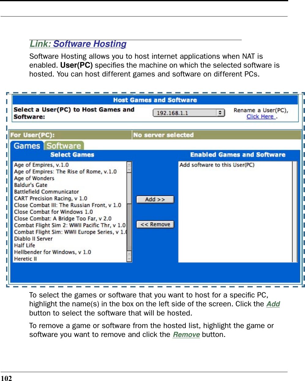 102Link: Software HostingSoftware Hosting allows you to host internet applications when NAT is enabled. User(PC) speciﬁes the machine on which the selected software is hosted. You can host different games and software on different PCs.To select the games or software that you want to host for a speciﬁc PC, highlight the name(s) in the box on the left side of the screen. Click the Add button to select the software that will be hosted.To remove a game or software from the hosted list, highlight the game or software you want to remove and click the Remove button.