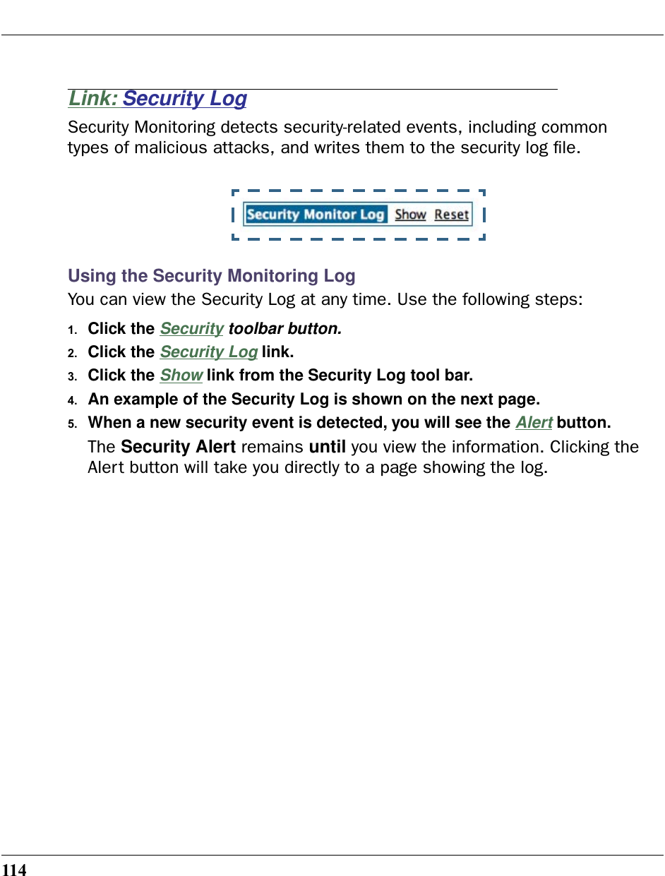 114Link: Security LogSecurity Monitoring detects security-related events, including common types of malicious attacks, and writes them to the security log ﬁle.Using the Security Monitoring LogYou can view the Security Log at any time. Use the following steps:1. Click the Security toolbar button.2. Click the Security Log link.3. Click the Show link from the Security Log tool bar.4. An example of the Security Log is shown on the next page.5. When a new security event is detected, you will see the Alert button.The Security Alert remains until you view the information. Clicking the Alert button will take you directly to a page showing the log.