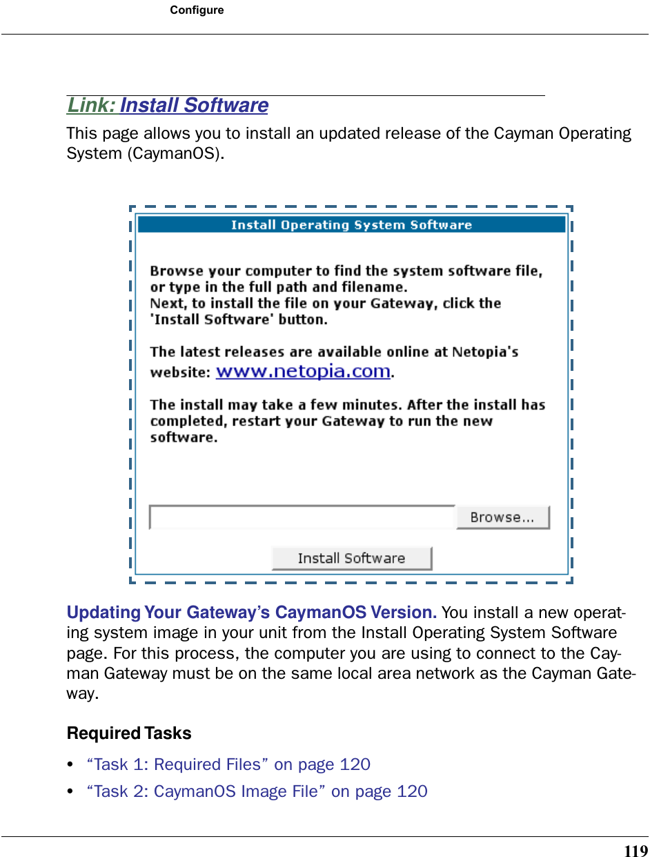 119ConfigureLink: Install SoftwareThis page allows you to install an updated release of the Cayman Operating System (CaymanOS). Updating Your Gateway’s CaymanOS Version. You install a new operat-ing system image in your unit from the Install Operating System Software page. For this process, the computer you are using to connect to the Cay-man Gateway must be on the same local area network as the Cayman Gate-way.Required Tasks•“Task 1: Required Files” on page 120•“Task 2: CaymanOS Image File” on page 120