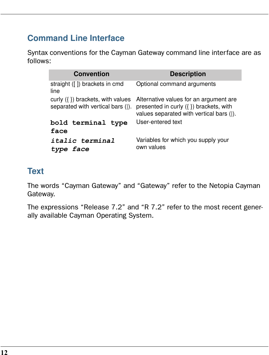 12Command Line InterfaceSyntax conventions for the Cayman Gateway command line interface are as follows:TextThe words “Cayman Gateway” and “Gateway” refer to the Netopia Cayman Gateway.The expressions “Release 7.2” and “R 7.2” refer to the most recent gener-ally available Cayman Operating System.Convention Descriptionstraight ([ ]) brackets in cmd line Optional command arguments curly ({ }) brackets, with values separated with vertical bars (|). Alternative values for an argument are presented in curly ({ }) brackets, with values separated with vertical bars (|).bold terminal type faceUser-entered textitalic terminal type faceVariables for which you supply your own values