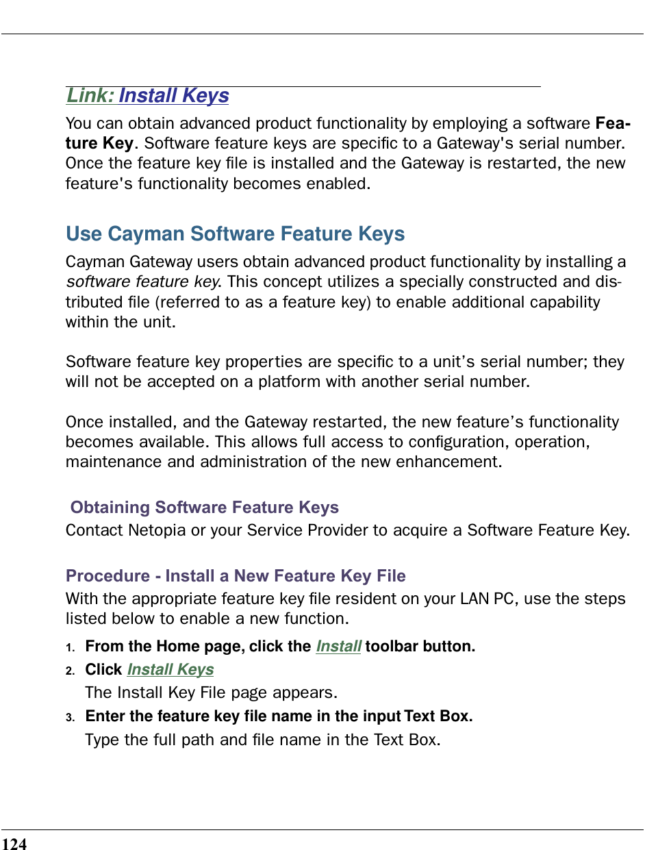 124Link: Install KeysYou can obtain advanced product functionality by employing a software Fea-ture Key. Software feature keys are speciﬁc to a Gateway&apos;s serial number. Once the feature key ﬁle is installed and the Gateway is restarted, the new feature&apos;s functionality becomes enabled.Use Cayman Software Feature KeysCayman Gateway users obtain advanced product functionality by installing a software feature key. This concept utilizes a specially constructed and dis-tributed ﬁle (referred to as a feature key) to enable additional capability within the unit.Software feature key properties are speciﬁc to a unit’s serial number; they will not be accepted on a platform with another serial number.Once installed, and the Gateway restarted, the new feature’s functionality becomes available. This allows full access to conﬁguration, operation, maintenance and administration of the new enhancement. Obtaining Software Feature KeysContact Netopia or your Service Provider to acquire a Software Feature Key.Procedure - Install a New Feature Key FileWith the appropriate feature key ﬁle resident on your LAN PC, use the steps listed below to enable a new function.1. From the Home page, click the Install toolbar button.2. Click Install KeysThe Install Key File page appears.3. Enter the feature key ﬁle name in the input Text Box.Type the full path and ﬁle name in the Text Box.