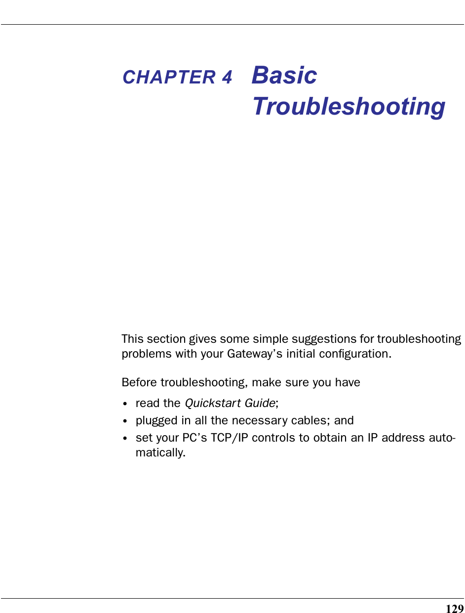 129CHAPTER 4 Basic TroubleshootingThis section gives some simple suggestions for troubleshooting problems with your Gateway’s initial conﬁguration.Before troubleshooting, make sure you have•read the Quickstart Guide;•plugged in all the necessary cables; and•set your PC’s TCP/IP controls to obtain an IP address auto-matically.