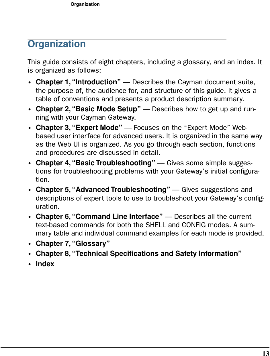 13OrganizationOrganizationThis guide consists of eight chapters, including a glossary, and an index. It is organized as follows:•Chapter 1, “Introduction” — Describes the Cayman document suite, the purpose of, the audience for, and structure of this guide. It gives a table of conventions and presents a product description summary.•Chapter 2, “Basic Mode Setup” — Describes how to get up and run-ning with your Cayman Gateway.•Chapter 3, “Expert Mode” — Focuses on the “Expert Mode” Web-based user interface for advanced users. It is organized in the same way as the Web UI is organized. As you go through each section, functions and procedures are discussed in detail.•Chapter 4, “Basic Troubleshooting” — Gives some simple sugges-tions for troubleshooting problems with your Gateway’s initial conﬁgura-tion.•Chapter 5, “Advanced Troubleshooting” — Gives suggestions and descriptions of expert tools to use to troubleshoot your Gateway’s conﬁg-uration.•Chapter 6, “Command Line Interface” — Describes all the current text-based commands for both the SHELL and CONFIG modes. A sum-mary table and individual command examples for each mode is provided.•Chapter 7, “Glossary” •Chapter 8, “Technical Speciﬁcations and Safety Information”•Index