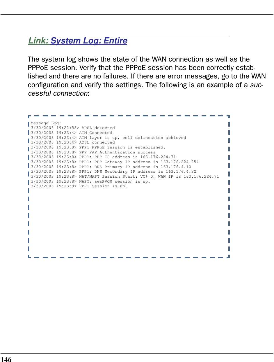 146Link: System Log: EntireThe system log shows the state of the WAN connection as well as the PPPoE session. Verify that the PPPoE session has been correctly estab-lished and there are no failures. If there are error messages, go to the WAN conﬁguration and verify the settings. The following is an example of a suc-cessful connection:Message Log: 3/30/2003 19:22:58&gt; ADSL detected3/30/2003 19:23:4&gt; ATM Connected3/30/2003 19:23:4&gt; ATM layer is up, cell delineation achieved3/30/2003 19:23:4&gt; ADSL connected3/30/2003 19:23:8&gt; PPP1 PPPoE Session is established.3/30/2003 19:23:8&gt; PPP PAP Authentication success3/30/2003 19:23:8&gt; PPP1: PPP IP address is 163.176.224.713/30/2003 19:23:8&gt; PPP1: PPP Gateway IP address is 163.176.224.2543/30/2003 19:23:8&gt; PPP1: DNS Primary IP address is 163.176.4.103/30/2003 19:23:8&gt; PPP1: DNS Secondary IP address is 163.176.4.323/30/2003 19:23:8&gt; NAT/NAPT Session Start: VC# 0, WAN IP is 163.176.224.713/30/2003 19:23:8&gt; NAPT: sesPVC0 session is up.3/30/2003 19:23:9&gt; PPP1 Session is up.