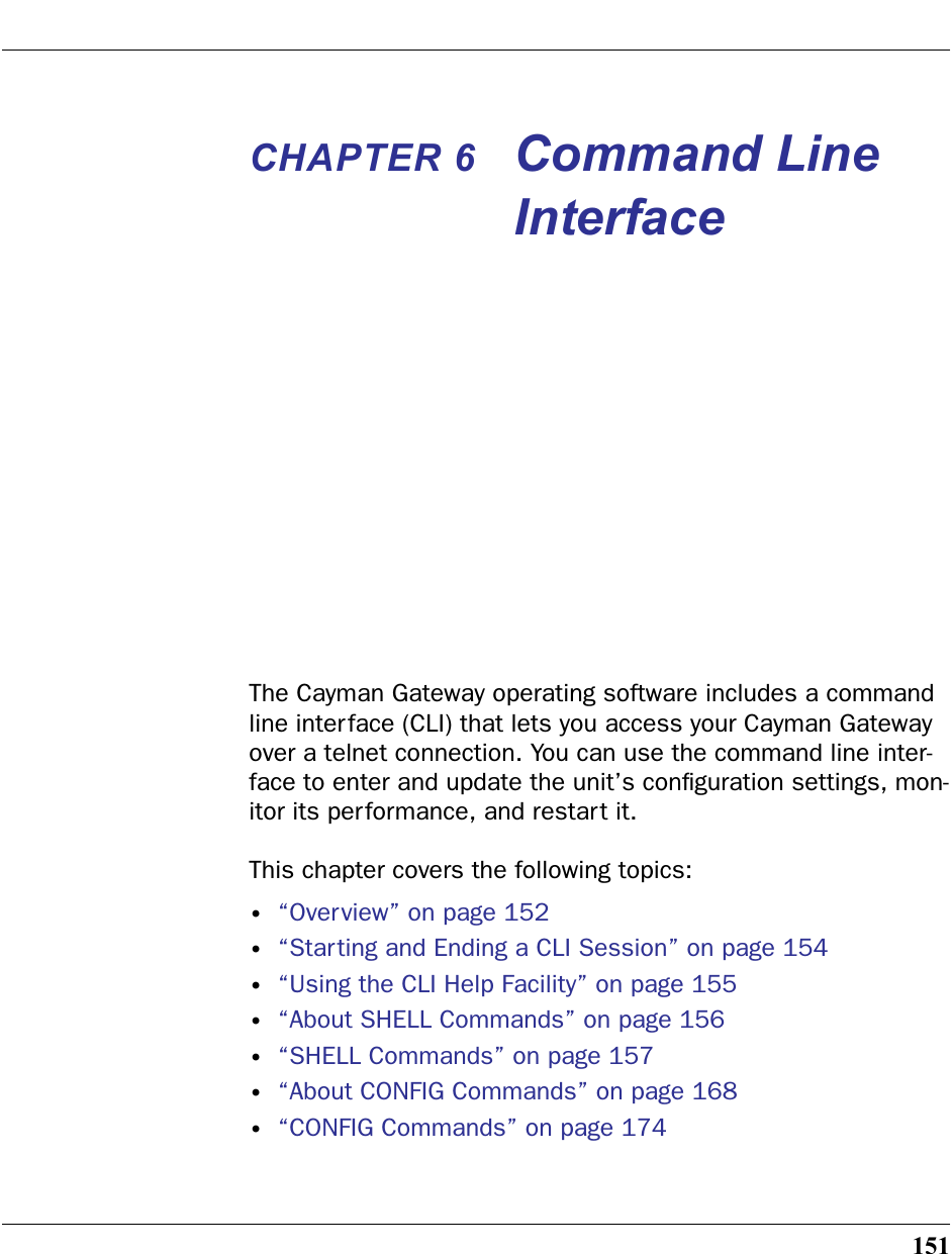 151CHAPTER 6 Command Line InterfaceThe Cayman Gateway operating software includes a command line interface (CLI) that lets you access your Cayman Gateway over a telnet connection. You can use the command line inter-face to enter and update the unit’s conﬁguration settings, mon-itor its performance, and restart it.This chapter covers the following topics:•“Overview” on page 152•“Starting and Ending a CLI Session” on page 154•“Using the CLI Help Facility” on page 155•“About SHELL Commands” on page 156•“SHELL Commands” on page 157•“About CONFIG Commands” on page 168•“CONFIG Commands” on page 174