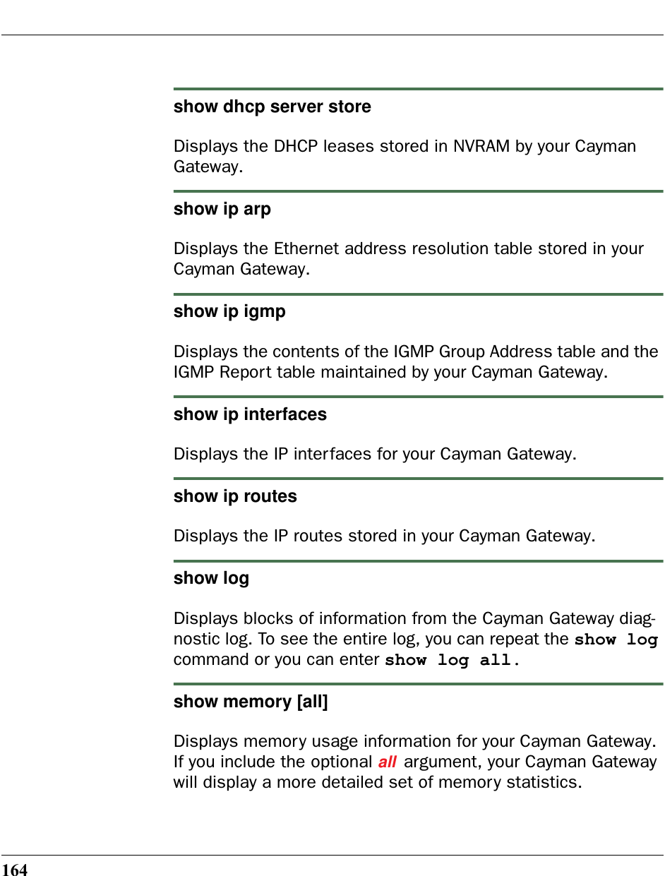 164show dhcp server storeDisplays the DHCP leases stored in NVRAM by your Cayman Gateway. show ip arpDisplays the Ethernet address resolution table stored in your Cayman Gateway.show ip igmpDisplays the contents of the IGMP Group Address table and the IGMP Report table maintained by your Cayman Gateway.show ip interfacesDisplays the IP interfaces for your Cayman Gateway.show ip routesDisplays the IP routes stored in your Cayman Gateway.show logDisplays blocks of information from the Cayman Gateway diag-nostic log. To see the entire log, you can repeat the show log command or you can enter show log all.show memory [all]Displays memory usage information for your Cayman Gateway. If you include the optional all argument, your Cayman Gateway will display a more detailed set of memory statistics.
