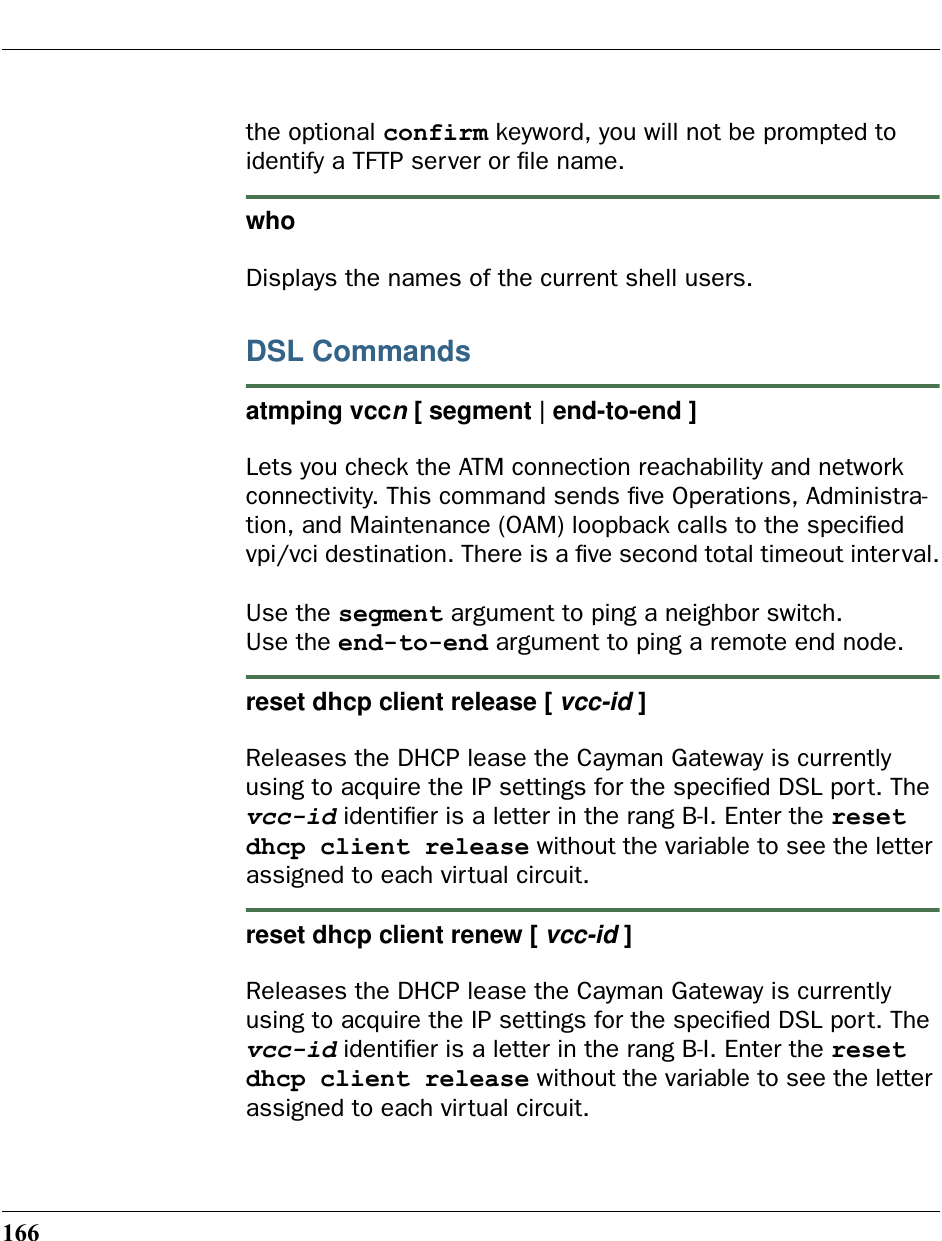 166the optional confirm keyword, you will not be prompted to identify a TFTP server or ﬁle name.who Displays the names of the current shell users. DSL Commandsatmping vccn [ segment | end-to-end ]Lets you check the ATM connection reachability and network connectivity. This command sends ﬁve Operations, Administra-tion, and Maintenance (OAM) loopback calls to the speciﬁed vpi/vci destination. There is a ﬁve second total timeout interval.Use the segment argument to ping a neighbor switch.Use the end-to-end argument to ping a remote end node.reset dhcp client release [ vcc-id ]Releases the DHCP lease the Cayman Gateway is currently using to acquire the IP settings for the speciﬁed DSL port. The vcc-id identiﬁer is a letter in the rang B-I. Enter the reset dhcp client release without the variable to see the letter assigned to each virtual circuit.reset dhcp client renew [ vcc-id ]Releases the DHCP lease the Cayman Gateway is currently using to acquire the IP settings for the speciﬁed DSL port. The vcc-id identiﬁer is a letter in the rang B-I. Enter the reset dhcp client release without the variable to see the letter assigned to each virtual circuit.