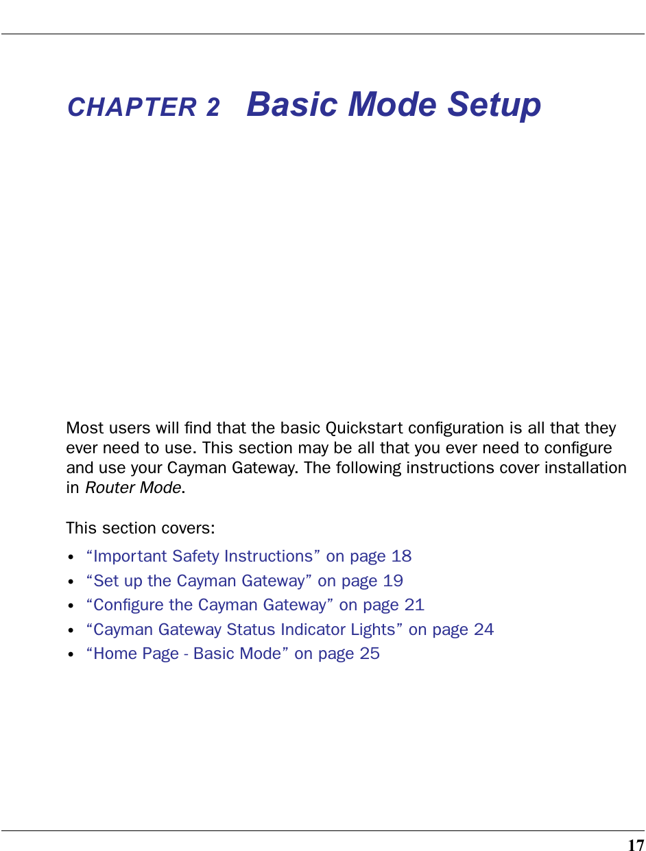 17CHAPTER 2 Basic Mode SetupMost users will ﬁnd that the basic Quickstart conﬁguration is all that they ever need to use. This section may be all that you ever need to conﬁgure and use your Cayman Gateway. The following instructions cover installation in Router Mode.This section covers:•“Important Safety Instructions” on page 18•“Set up the Cayman Gateway” on page 19•“Conﬁgure the Cayman Gateway” on page 21•“Cayman Gateway Status Indicator Lights” on page 24•“Home Page - Basic Mode” on page 25