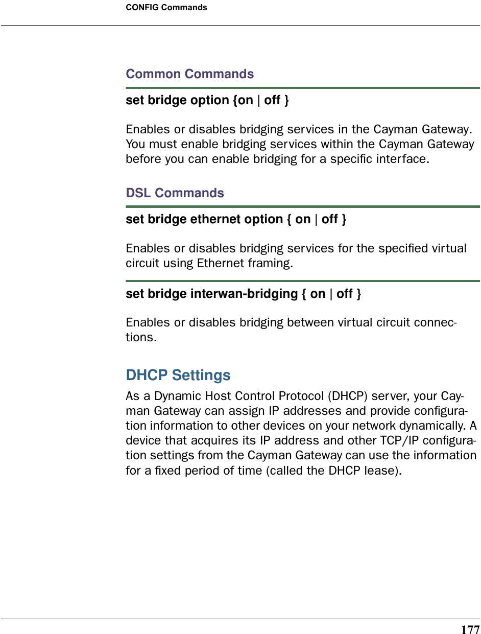 177CONFIG CommandsCommon Commandsset bridge option {on | off }Enables or disables bridging services in the Cayman Gateway. You must enable bridging services within the Cayman Gateway before you can enable bridging for a speciﬁc interface.DSL Commandsset bridge ethernet option { on | off } Enables or disables bridging services for the speciﬁed virtual circuit using Ethernet framing.set bridge interwan-bridging { on | off } Enables or disables bridging between virtual circuit connec-tions.DHCP SettingsAs a Dynamic Host Control Protocol (DHCP) server, your Cay-man Gateway can assign IP addresses and provide conﬁgura-tion information to other devices on your network dynamically. A device that acquires its IP address and other TCP/IP conﬁgura-tion settings from the Cayman Gateway can use the information for a ﬁxed period of time (called the DHCP lease).