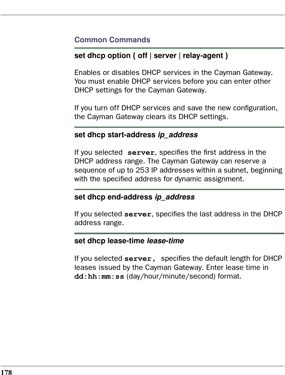 178Common Commandsset dhcp option { off | server | relay-agent } Enables or disables DHCP services in the Cayman Gateway. You must enable DHCP services before you can enter other DHCP settings for the Cayman Gateway.If you turn off DHCP services and save the new conﬁguration, the Cayman Gateway clears its DHCP settings.set dhcp start-address ip_address If you selected server, speciﬁes the ﬁrst address in the DHCP address range. The Cayman Gateway can reserve a sequence of up to 253 IP addresses within a subnet, beginning with the speciﬁed address for dynamic assignment. set dhcp end-address ip_address If you selected server, speciﬁes the last address in the DHCP address range.set dhcp lease-time lease-time If you selected server, speciﬁes the default length for DHCP leases issued by the Cayman Gateway. Enter lease time in dd:hh:mm:ss (day/hour/minute/second) format.