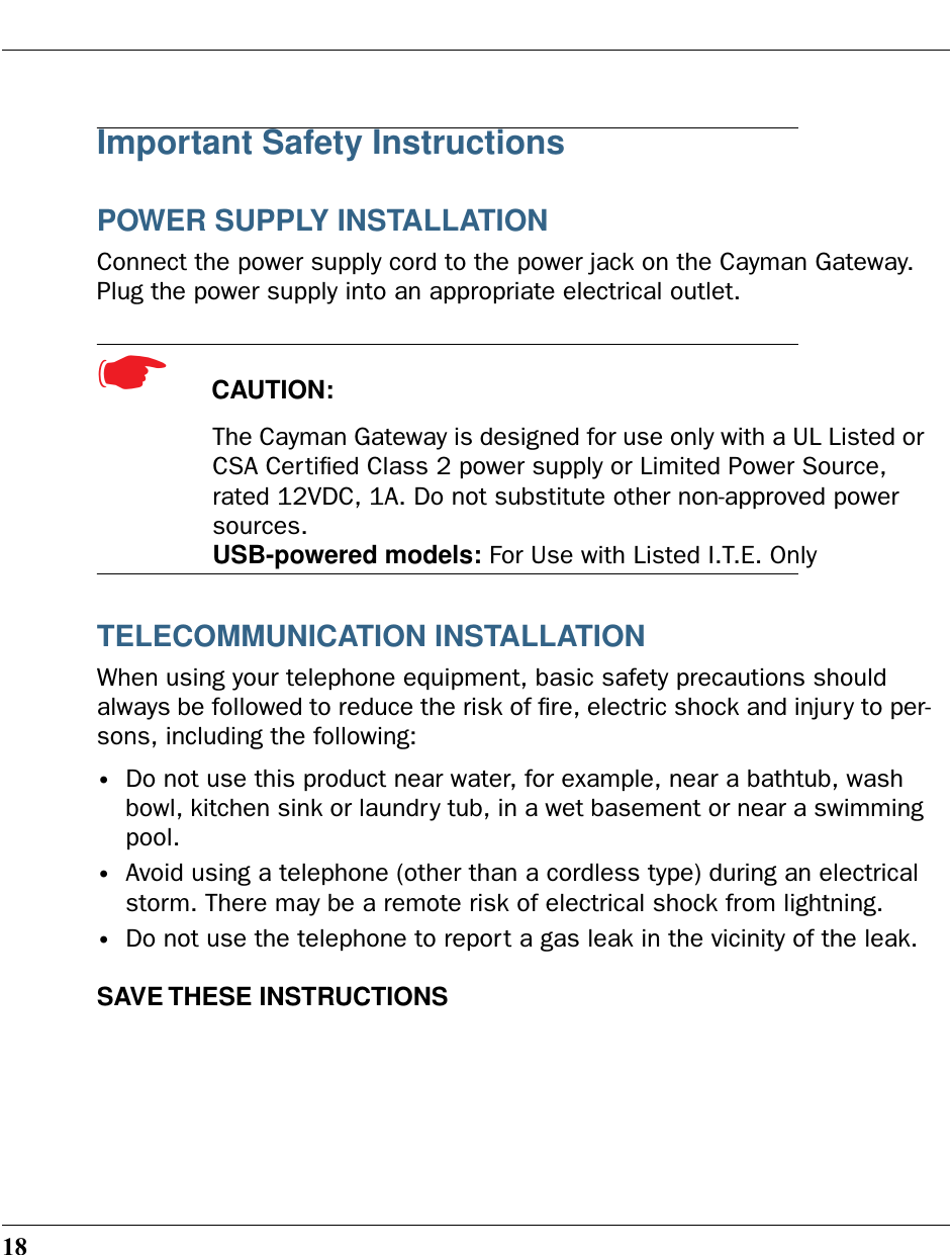 18Important Safety InstructionsPOWER SUPPLY INSTALLATIONConnect the power supply cord to the power jack on the Cayman Gateway. Plug the power supply into an appropriate electrical outlet.☛  CAUTION: The Cayman Gateway is designed for use only with a UL Listed or CSA Certiﬁed Class 2 power supply or Limited Power Source, rated 12VDC, 1A. Do not substitute other non-approved power sources.USB-powered models: For Use with Listed I.T.E. OnlyTELECOMMUNICATION INSTALLATIONWhen using your telephone equipment, basic safety precautions should always be followed to reduce the risk of ﬁre, electric shock and injury to per-sons, including the following:•Do not use this product near water, for example, near a bathtub, wash bowl, kitchen sink or laundry tub, in a wet basement or near a swimming pool.•Avoid using a telephone (other than a cordless type) during an electrical storm. There may be a remote risk of electrical shock from lightning.•Do not use the telephone to report a gas leak in the vicinity of the leak.SAVE THESE INSTRUCTIONS