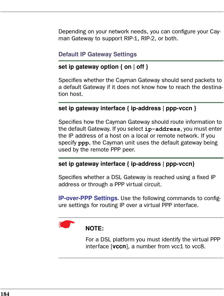 184Depending on your network needs, you can conﬁgure your Cay-man Gateway to support RIP-1, RIP-2, or both.Default IP Gateway Settingsset ip gateway option { on | off }Speciﬁes whether the Cayman Gateway should send packets to a default Gateway if it does not know how to reach the destina-tion host.set ip gateway interface { ip-address | ppp-vccn }Speciﬁes how the Cayman Gateway should route information to the default Gateway. If you select ip-address, you must enter the IP address of a host on a local or remote network. If you specify ppp, the Cayman unit uses the default gateway being used by the remote PPP peer.set ip gateway interface { ip-address | ppp-vccn}Speciﬁes whether a DSL Gateway is reached using a ﬁxed IP address or through a PPP virtual circuit.IP-over-PPP Settings. Use the following commands to conﬁg-ure settings for routing IP over a virtual PPP interface.☛  NOTE:For a DSL platform you must identify the virtual PPP interface [vccn], a number from vcc1 to vcc8. 