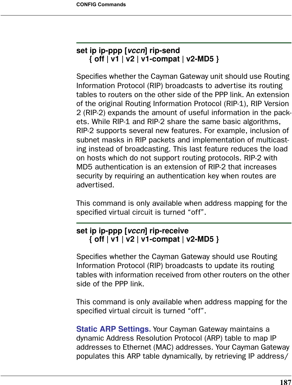 187CONFIG Commandsset ip ip-ppp [vccn] rip-send       { off | v1 | v2 | v1-compat | v2-MD5 }Speciﬁes whether the Cayman Gateway unit should use Routing Information Protocol (RIP) broadcasts to advertise its routing tables to routers on the other side of the PPP link. An extension of the original Routing Information Protocol (RIP-1), RIP Version 2 (RIP-2) expands the amount of useful information in the pack-ets. While RIP-1 and RIP-2 share the same basic algorithms, RIP-2 supports several new features. For example, inclusion of subnet masks in RIP packets and implementation of multicast-ing instead of broadcasting. This last feature reduces the load on hosts which do not support routing protocols. RIP-2 with MD5 authentication is an extension of RIP-2 that increases security by requiring an authentication key when routes are advertised.This command is only available when address mapping for the speciﬁed virtual circuit is turned “off”.set ip ip-ppp [vccn] rip-receive       { off | v1 | v2 | v1-compat | v2-MD5 }Speciﬁes whether the Cayman Gateway should use Routing Information Protocol (RIP) broadcasts to update its routing tables with information received from other routers on the other side of the PPP link.This command is only available when address mapping for the speciﬁed virtual circuit is turned “off”.Static ARP Settings. Your Cayman Gateway maintains a dynamic Address Resolution Protocol (ARP) table to map IP addresses to Ethernet (MAC) addresses. Your Cayman Gateway populates this ARP table dynamically, by retrieving IP address/