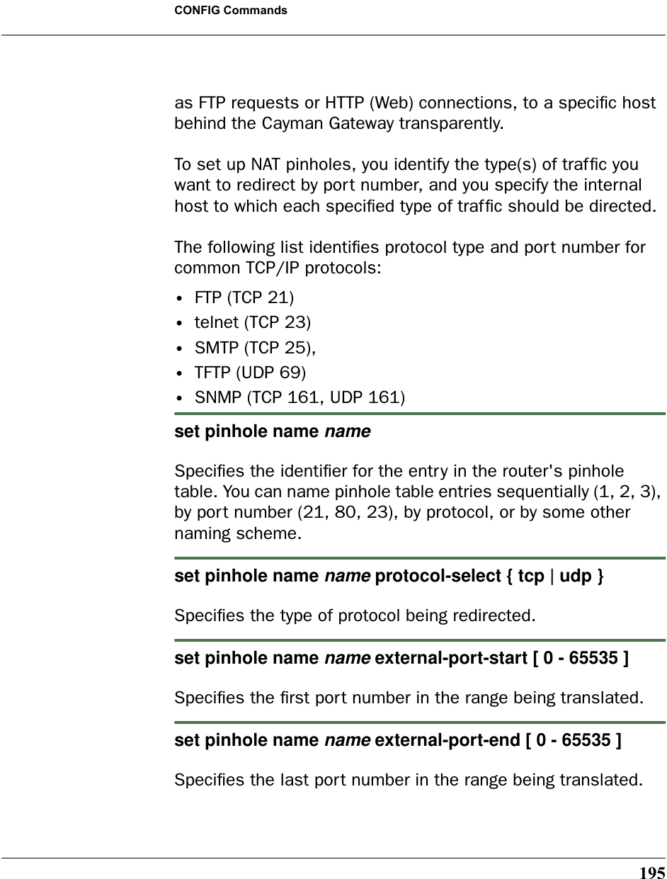 195CONFIG Commandsas FTP requests or HTTP (Web) connections, to a speciﬁc host behind the Cayman Gateway transparently.To set up NAT pinholes, you identify the type(s) of trafﬁc you want to redirect by port number, and you specify the internal host to which each speciﬁed type of trafﬁc should be directed.The following list identiﬁes protocol type and port number for common TCP/IP protocols:•FTP (TCP 21)•telnet (TCP 23)•SMTP (TCP 25),•TFTP (UDP 69)•SNMP (TCP 161, UDP 161) set pinhole name nameSpeciﬁes the identiﬁer for the entry in the router&apos;s pinhole table. You can name pinhole table entries sequentially (1, 2, 3), by port number (21, 80, 23), by protocol, or by some other naming scheme.set pinhole name name protocol-select { tcp | udp }Speciﬁes the type of protocol being redirected.set pinhole name name external-port-start [ 0 - 65535 ]Speciﬁes the ﬁrst port number in the range being translated.set pinhole name name external-port-end [ 0 - 65535 ]Speciﬁes the last port number in the range being translated.