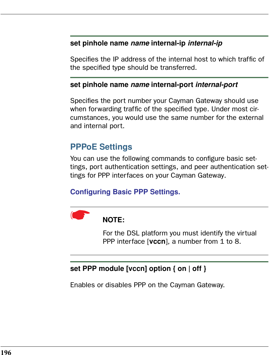 196set pinhole name name internal-ip internal-ipSpeciﬁes the IP address of the internal host to which trafﬁc of the speciﬁed type should be transferred.set pinhole name name internal-port internal-portSpeciﬁes the port number your Cayman Gateway should use when forwarding trafﬁc of the speciﬁed type. Under most cir-cumstances, you would use the same number for the external and internal port.PPPoE SettingsYou can use the following commands to conﬁgure basic set-tings, port authentication settings, and peer authentication set-tings for PPP interfaces on your Cayman Gateway.Conﬁguring Basic PPP Settings. ☛  NOTE:For the DSL platform you must identify the virtual PPP interface [vccn], a number from 1 to 8.set PPP module [vccn] option { on | off }Enables or disables PPP on the Cayman Gateway.
