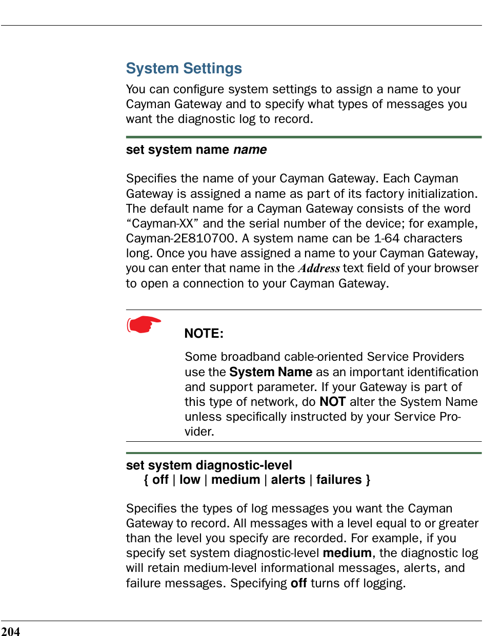 204System SettingsYou can conﬁgure system settings to assign a name to your Cayman Gateway and to specify what types of messages you want the diagnostic log to record.set system name nameSpeciﬁes the name of your Cayman Gateway. Each Cayman Gateway is assigned a name as part of its factory initialization. The default name for a Cayman Gateway consists of the word “Cayman-XX” and the serial number of the device; for example, Cayman-2E810700. A system name can be 1-64 characters long. Once you have assigned a name to your Cayman Gateway, you can enter that name in the Address text ﬁeld of your browser to open a connection to your Cayman Gateway.☛  NOTE:Some broadband cable-oriented Service Providers use the System Name as an important identiﬁcation and support parameter. If your Gateway is part of this type of network, do NOT alter the System Name unless speciﬁcally instructed by your Service Pro-vider.set system diagnostic-level     { off | low | medium | alerts | failures }Speciﬁes the types of log messages you want the Cayman Gateway to record. All messages with a level equal to or greater than the level you specify are recorded. For example, if you specify set system diagnostic-level medium, the diagnostic log will retain medium-level informational messages, alerts, and failure messages. Specifying off turns off logging.