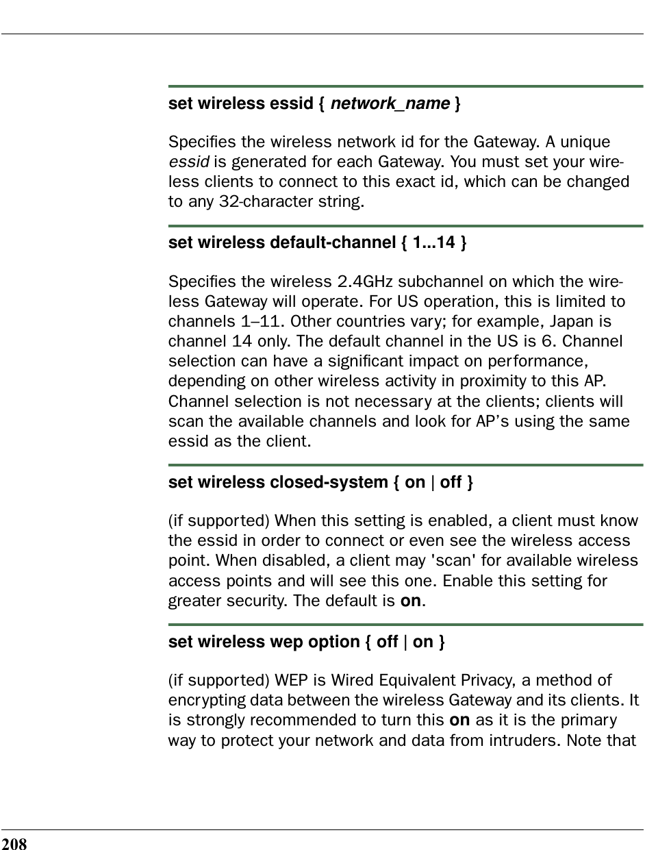 208set wireless essid { network_name }Speciﬁes the wireless network id for the Gateway. A unique essid is generated for each Gateway. You must set your wire-less clients to connect to this exact id, which can be changed to any 32-character string.set wireless default-channel { 1...14 }Speciﬁes the wireless 2.4GHz subchannel on which the wire-less Gateway will operate. For US operation, this is limited to channels 1–11. Other countries vary; for example, Japan is channel 14 only. The default channel in the US is 6. Channel selection can have a signiﬁcant impact on performance, depending on other wireless activity in proximity to this AP.  Channel selection is not necessary at the clients; clients will scan the available channels and look for AP’s using the same essid as the client.set wireless closed-system { on | off }(if supported) When this setting is enabled, a client must know the essid in order to connect or even see the wireless access point. When disabled, a client may &apos;scan&apos; for available wireless access points and will see this one. Enable this setting for greater security. The default is on.set wireless wep option { off | on }(if supported) WEP is Wired Equivalent Privacy, a method of encrypting data between the wireless Gateway and its clients. It is strongly recommended to turn this on as it is the primary way to protect your network and data from intruders. Note that 