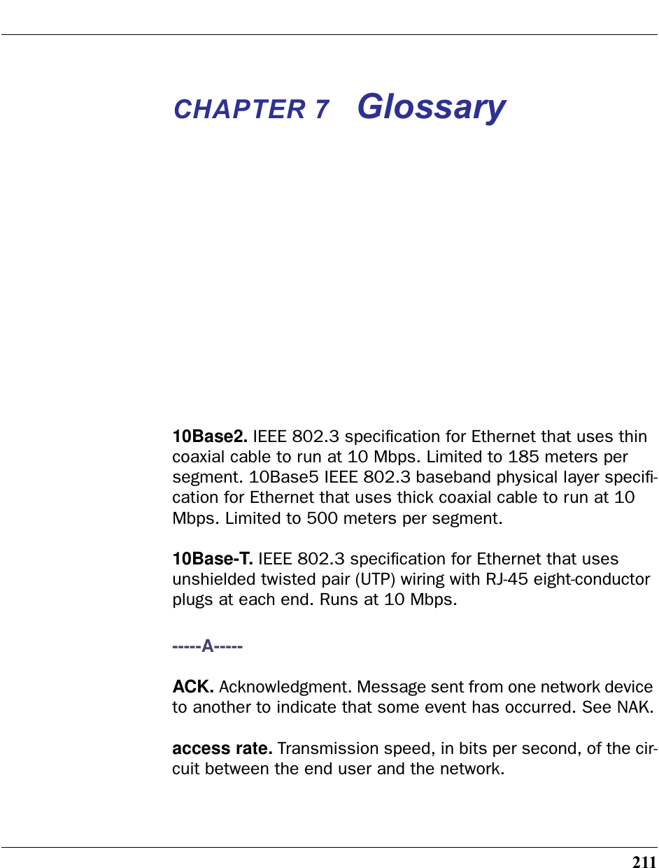 211CHAPTER 7 Glossary10Base2. IEEE 802.3 speciﬁcation for Ethernet that uses thin coaxial cable to run at 10 Mbps. Limited to 185 meters per segment. 10Base5 IEEE 802.3 baseband physical layer speciﬁ-cation for Ethernet that uses thick coaxial cable to run at 10 Mbps. Limited to 500 meters per segment.10Base-T. IEEE 802.3 speciﬁcation for Ethernet that uses unshielded twisted pair (UTP) wiring with RJ-45 eight-conductor plugs at each end. Runs at 10 Mbps.-----A-----ACK. Acknowledgment. Message sent from one network device to another to indicate that some event has occurred. See NAK.access rate. Transmission speed, in bits per second, of the cir-cuit between the end user and the network.