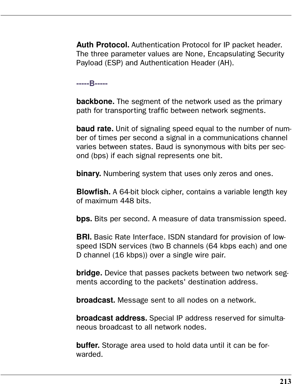213Auth Protocol. Authentication Protocol for IP packet header. The three parameter values are None, Encapsulating Security Payload (ESP) and Authentication Header (AH).-----B-----backbone. The segment of the network used as the primary path for transporting trafﬁc between network segments.baud rate. Unit of signaling speed equal to the number of num-ber of times per second a signal in a communications channel varies between states. Baud is synonymous with bits per sec-ond (bps) if each signal represents one bit.binary. Numbering system that uses only zeros and ones.Blowﬁsh. A 64-bit block cipher, contains a variable length key of maximum 448 bits.bps. Bits per second. A measure of data transmission speed. BRI. Basic Rate Interface. ISDN standard for provision of low-speed ISDN services (two B channels (64 kbps each) and one D channel (16 kbps)) over a single wire pair.bridge. Device that passes packets between two network seg-ments according to the packets&apos; destination address.broadcast. Message sent to all nodes on a network.broadcast address. Special IP address reserved for simulta-neous broadcast to all network nodes.buffer. Storage area used to hold data until it can be for-warded.
