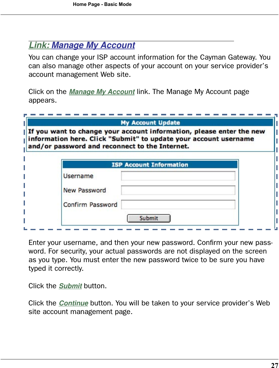 27Home Page - Basic ModeLink: Manage My AccountYou can change your ISP account information for the Cayman Gateway. You can also manage other aspects of your account on your service provider’s account management Web site.Click on the Manage My Account link. The Manage My Account page appears.Enter your username, and then your new password. Conﬁrm your new pass-word. For security, your actual passwords are not displayed on the screen as you type. You must enter the new password twice to be sure you have typed it correctly.Click the Submit button. Click the Continue button. You will be taken to your service provider’s Web site account management page.