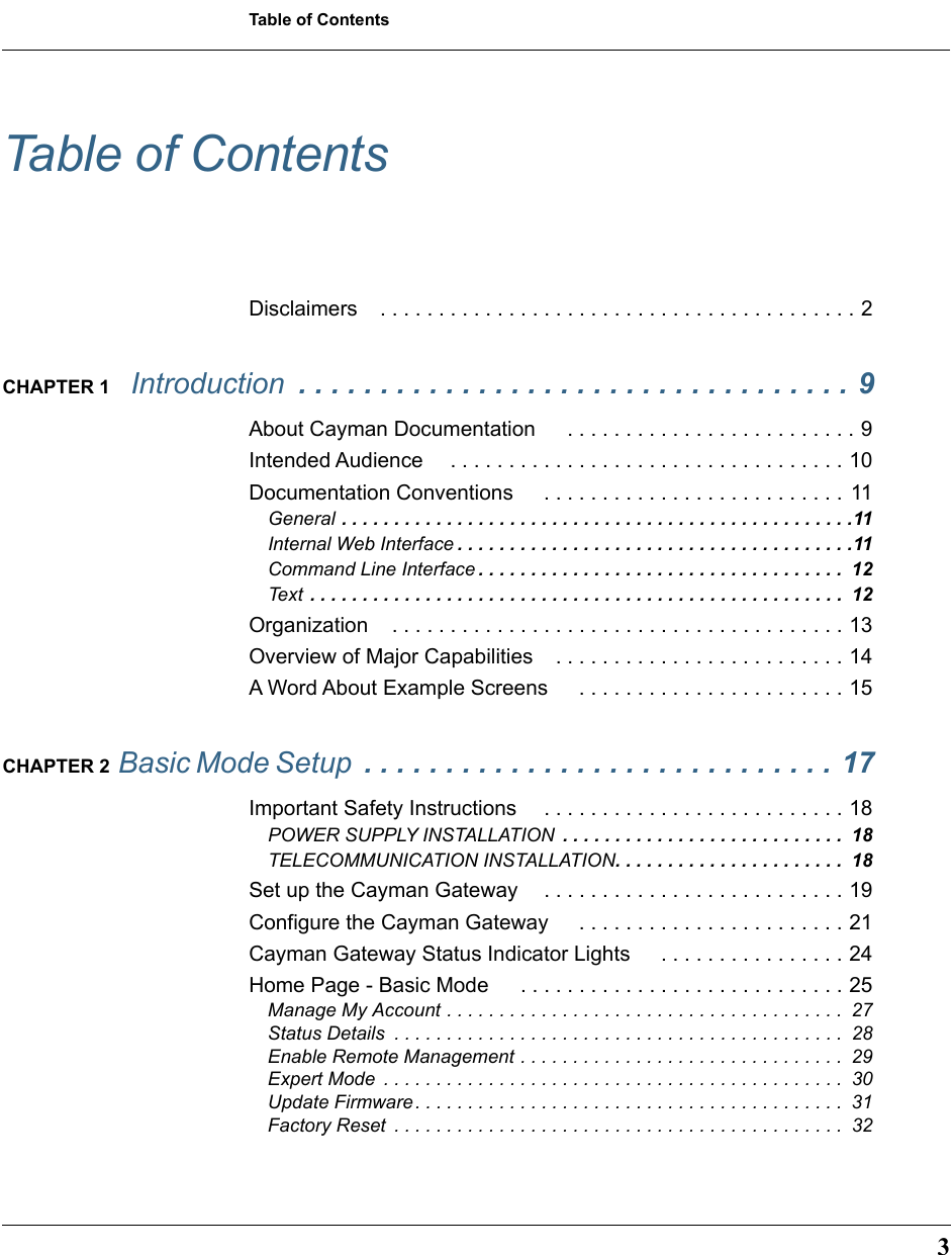  3 Table of Contents Table of Contents Disclaimers . . . . . . . . . . . . . . . . . . . . . . . . . . . . . . . . . . . . . . . . . 2 CHAPTER 1   Introduction   . . . . . . . . . . . . . . . . . . . . . . . . . . . . . . . . . . 9 About Cayman Documentation  . . . . . . . . . . . . . . . . . . . . . . . . . 9Intended Audience  . . . . . . . . . . . . . . . . . . . . . . . . . . . . . . . . . . 10Documentation Conventions  . . . . . . . . . . . . . . . . . . . . . . . . . .  11 General  . . . . . . . . . . . . . . . . . . . . . . . . . . . . . . . . . . . . . . . . . . . . . . . . .11 Internal Web Interface . . . . . . . . . . . . . . . . . . . . . . . . . . . . . . . . . . . . . .11 Command Line Interface . . . . . . . . . . . . . . . . . . . . . . . . . . . . . . . . . . .  12 Text  . . . . . . . . . . . . . . . . . . . . . . . . . . . . . . . . . . . . . . . . . . . . . . . . . . .  12 Organization . . . . . . . . . . . . . . . . . . . . . . . . . . . . . . . . . . . . . . . 13Overview of Major Capabilities . . . . . . . . . . . . . . . . . . . . . . . . . 14A Word About Example Screens  . . . . . . . . . . . . . . . . . . . . . . . 15 CHAPTER 2  Basic Mode Setup  . . . . . . . . . . . . . . . . . . . . . . . . . . . . . 17 Important Safety Instructions  . . . . . . . . . . . . . . . . . . . . . . . . . . 18 POWER SUPPLY INSTALLATION  . . . . . . . . . . . . . . . . . . . . . . . . . . .  18 TELECOMMUNICATION INSTALLATION . . . . . . . . . . . . . . . . . . . . . .  18 Set up the Cayman Gateway . . . . . . . . . . . . . . . . . . . . . . . . . . 19Configure the Cayman Gateway  . . . . . . . . . . . . . . . . . . . . . . . 21Cayman Gateway Status Indicator Lights  . . . . . . . . . . . . . . . . 24Home Page - Basic Mode  . . . . . . . . . . . . . . . . . . . . . . . . . . . . 25 Manage My Account . . . . . . . . . . . . . . . . . . . . . . . . . . . . . . . . . . . . . .  27Status Details  . . . . . . . . . . . . . . . . . . . . . . . . . . . . . . . . . . . . . . . . . . .  28Enable Remote Management . . . . . . . . . . . . . . . . . . . . . . . . . . . . . . .  29Expert Mode  . . . . . . . . . . . . . . . . . . . . . . . . . . . . . . . . . . . . . . . . . . . .  30Update Firmware. . . . . . . . . . . . . . . . . . . . . . . . . . . . . . . . . . . . . . . . .  31Factory Reset  . . . . . . . . . . . . . . . . . . . . . . . . . . . . . . . . . . . . . . . . . . .  32