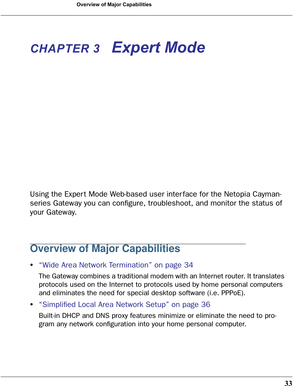 33Overview of Major CapabilitiesCHAPTER 3 Expert ModeUsing the Expert Mode Web-based user interface for the Netopia Cayman-series Gateway you can conﬁgure, troubleshoot, and monitor the status of your Gateway. Overview of Major Capabilities•“Wide Area Network Termination” on page 34The Gateway combines a traditional modem with an Internet router. It translates protocols used on the Internet to protocols used by home personal computers and eliminates the need for special desktop software (i.e. PPPoE). •“Simpliﬁed Local Area Network Setup” on page 36Built-in DHCP and DNS proxy features minimize or eliminate the need to pro-gram any network conﬁguration into your home personal computer. 