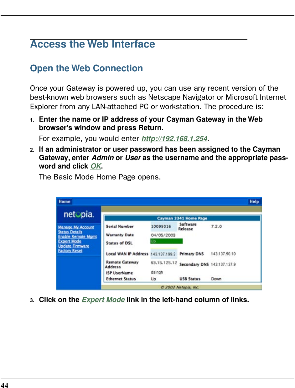 44Access the Web InterfaceOpen the Web ConnectionOnce your Gateway is powered up, you can use any recent version of the best-known web browsers such as Netscape Navigator or Microsoft Internet Explorer from any LAN-attached PC or workstation. The procedure is:1. Enter the name or IP address of your Cayman Gateway in the Web browser&apos;s window and press Return.For example, you would enter http://192.168.1.254.2. If an administrator or user password has been assigned to the Cayman Gateway, enter Admin or User as the username and the appropriate pass-word and click OK.The Basic Mode Home Page opens.3. Click on the Expert Mode link in the left-hand column of links.