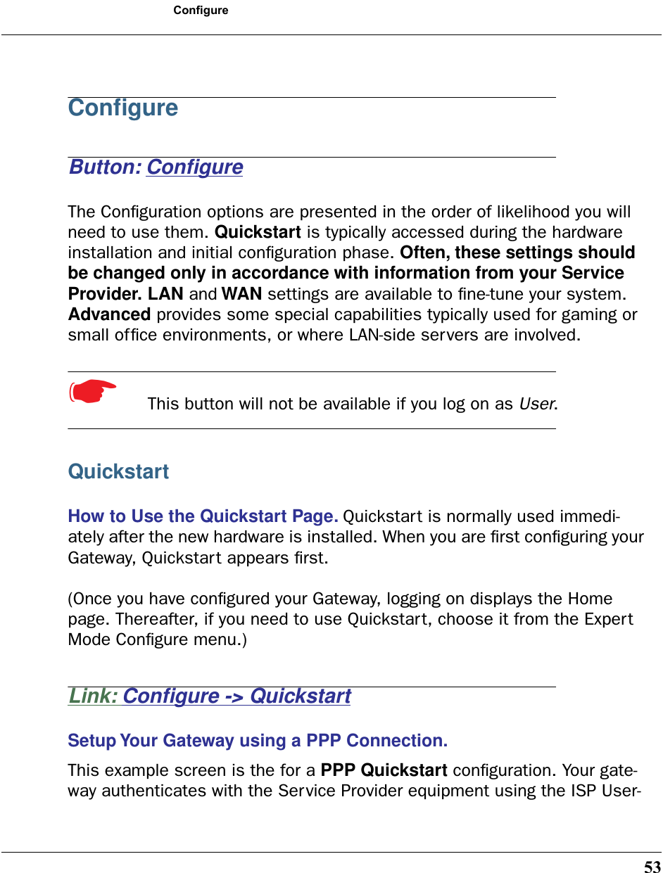 53ConfigureConﬁgureButton: ConﬁgureThe Conﬁguration options are presented in the order of likelihood you will need to use them. Quickstart is typically accessed during the hardware installation and initial conﬁguration phase. Often, these settings should be changed only in accordance with information from your Service Provider. LAN and WAN settings are available to ﬁne-tune your system. Advanced provides some special capabilities typically used for gaming or small ofﬁce environments, or where LAN-side servers are involved.☛  This button will not be available if you log on as User.QuickstartHow to Use the Quickstart Page. Quickstart is normally used immedi-ately after the new hardware is installed. When you are ﬁrst conﬁguring your Gateway, Quickstart appears ﬁrst.(Once you have conﬁgured your Gateway, logging on displays the Home page. Thereafter, if you need to use Quickstart, choose it from the Expert Mode Conﬁgure menu.)Link: Conﬁgure -&gt; QuickstartSetup Your Gateway using a PPP Connection. This example screen is the for a PPP Quickstart conﬁguration. Your gate-way authenticates with the Service Provider equipment using the ISP User-