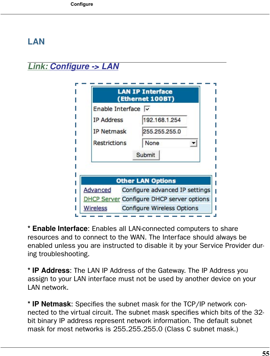55ConfigureLANLink: Conﬁgure -&gt; LAN* Enable Interface: Enables all LAN-connected computers to share resources and to connect to the WAN. The Interface should always be enabled unless you are instructed to disable it by your Service Provider dur-ing troubleshooting.* IP Address: The LAN IP Address of the Gateway. The IP Address you assign to your LAN interface must not be used by another device on your LAN network.* IP Netmask: Speciﬁes the subnet mask for the TCP/IP network con-nected to the virtual circuit. The subnet mask speciﬁes which bits of the 32-bit binary IP address represent network information. The default subnet mask for most networks is 255.255.255.0 (Class C subnet mask.)