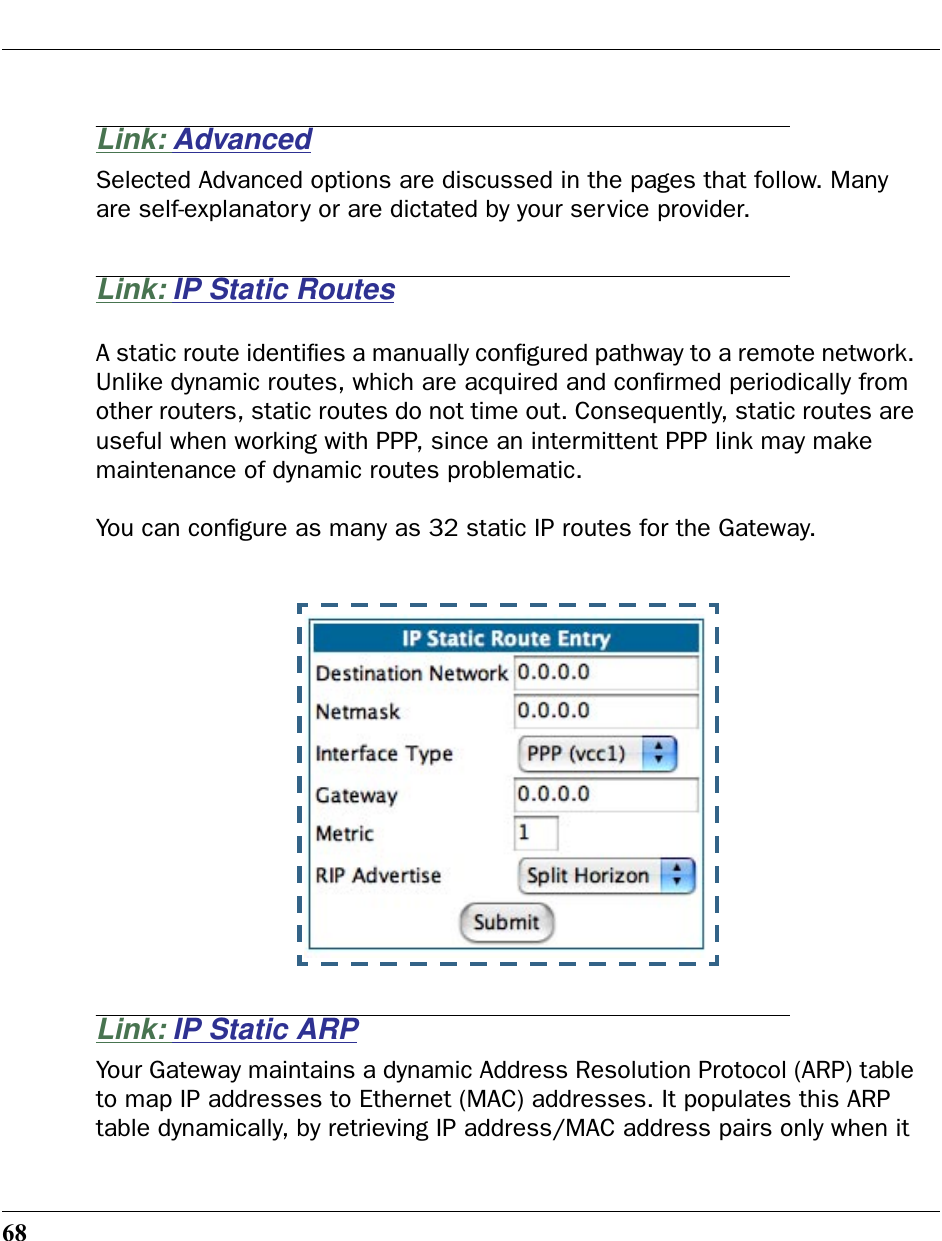 68Link: AdvancedSelected Advanced options are discussed in the pages that follow. Many are self-explanatory or are dictated by your service provider.Link: IP Static RoutesA static route identiﬁes a manually conﬁgured pathway to a remote network. Unlike dynamic routes, which are acquired and conﬁrmed periodically from other routers, static routes do not time out. Consequently, static routes are useful when working with PPP, since an intermittent PPP link may make maintenance of dynamic routes problematic.You can conﬁgure as many as 32 static IP routes for the Gateway.Link: IP Static ARPYour Gateway maintains a dynamic Address Resolution Protocol (ARP) table to map IP addresses to Ethernet (MAC) addresses. It populates this ARP table dynamically, by retrieving IP address/MAC address pairs only when it 
