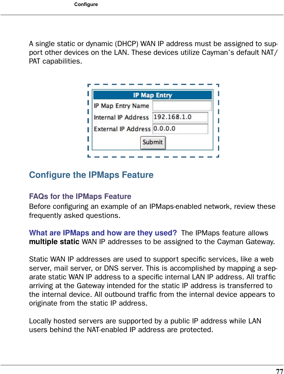77ConfigureA single static or dynamic (DHCP) WAN IP address must be assigned to sup-port other devices on the LAN. These devices utilize Cayman’s default NAT/PAT capabilities.Conﬁgure the IPMaps FeatureFAQs for the IPMaps FeatureBefore conﬁguring an example of an IPMaps-enabled network, review these frequently asked questions. What are IPMaps and how are they used?  The IPMaps feature allows multiple static WAN IP addresses to be assigned to the Cayman Gateway. Static WAN IP addresses are used to support speciﬁc services, like a web server, mail server, or DNS server. This is accomplished by mapping a sep-arate static WAN IP address to a speciﬁc internal LAN IP address. All trafﬁc arriving at the Gateway intended for the static IP address is transferred to the internal device. All outbound trafﬁc from the internal device appears to originate from the static IP address. Locally hosted servers are supported by a public IP address while LAN users behind the NAT-enabled IP address are protected.