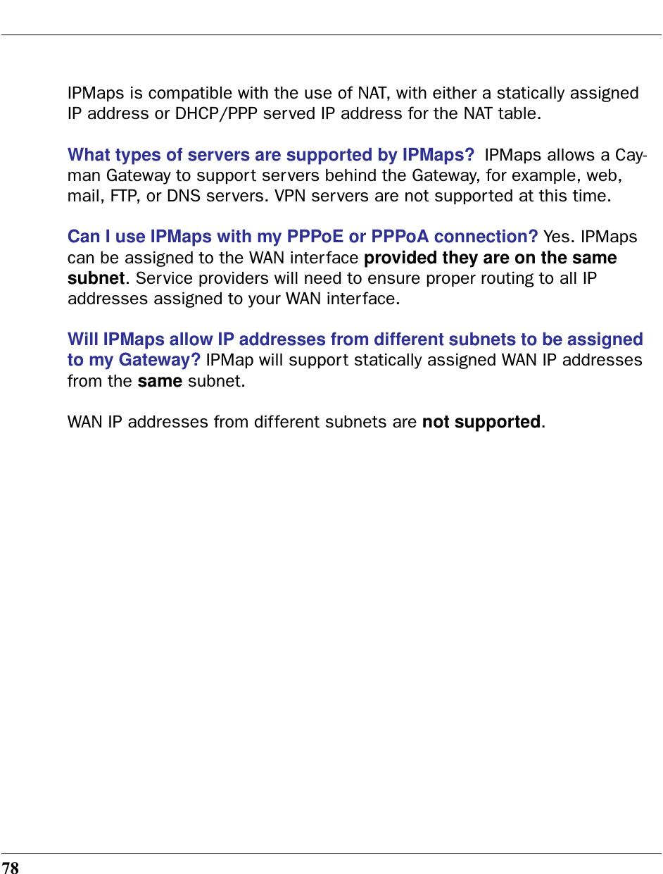 78IPMaps is compatible with the use of NAT, with either a statically assigned IP address or DHCP/PPP served IP address for the NAT table.What types of servers are supported by IPMaps?  IPMaps allows a Cay-man Gateway to support servers behind the Gateway, for example, web, mail, FTP, or DNS servers. VPN servers are not supported at this time.Can I use IPMaps with my PPPoE or PPPoA connection? Yes. IPMaps can be assigned to the WAN interface provided they are on the same subnet. Service providers will need to ensure proper routing to all IP addresses assigned to your WAN interface.Will IPMaps allow IP addresses from different subnets to be assigned to my Gateway? IPMap will support statically assigned WAN IP addresses from the same subnet.WAN IP addresses from different subnets are not supported.