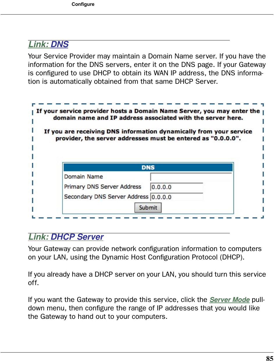 85ConfigureLink: DNSYour Service Provider may maintain a Domain Name server. If you have the information for the DNS servers, enter it on the DNS page. If your Gateway is conﬁgured to use DHCP to obtain its WAN IP address, the DNS informa-tion is automatically obtained from that same DHCP Server. Link: DHCP ServerYour Gateway can provide network conﬁguration information to computers on your LAN, using the Dynamic Host Conﬁguration Protocol (DHCP). If you already have a DHCP server on your LAN, you should turn this service off. If you want the Gateway to provide this service, click the Server Mode pull-down menu, then conﬁgure the range of IP addresses that you would like the Gateway to hand out to your computers. 