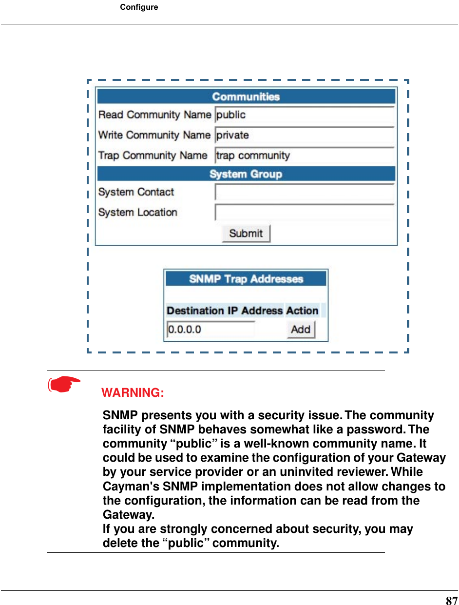 87Configure☛  WARNING:SNMP presents you with a security issue. The community facility of SNMP behaves somewhat like a password. The community “public” is a well-known community name. It could be used to examine the conﬁguration of your Gateway by your service provider or an uninvited reviewer. While Cayman&apos;s SNMP implementation does not allow changes to the conﬁguration, the information can be read from the Gateway. If you are strongly concerned about security, you may delete the “public” community.