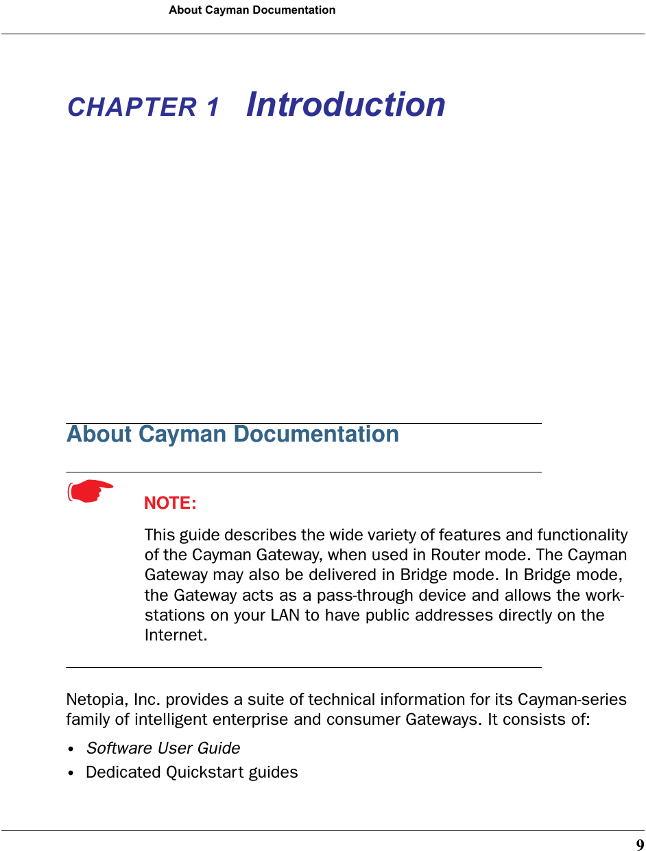 9About Cayman DocumentationCHAPTER 1 IntroductionAbout Cayman Documentation☛  NOTE:This guide describes the wide variety of features and functionality of the Cayman Gateway, when used in Router mode. The Cayman Gateway may also be delivered in Bridge mode. In Bridge mode, the Gateway acts as a pass-through device and allows the work-stations on your LAN to have public addresses directly on the Internet.Netopia, Inc. provides a suite of technical information for its Cayman-series family of intelligent enterprise and consumer Gateways. It consists of: •Software User Guide•Dedicated Quickstart guides