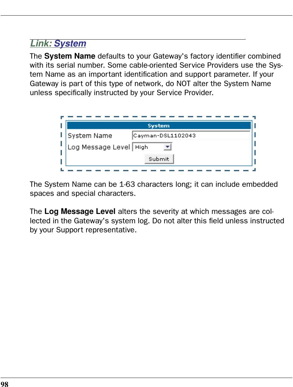 98Link: SystemThe System Name defaults to your Gateway&apos;s factory identiﬁer combined with its serial number. Some cable-oriented Service Providers use the Sys-tem Name as an important identiﬁcation and support parameter. If your Gateway is part of this type of network, do NOT alter the System Name unless speciﬁcally instructed by your Service Provider.The System Name can be 1-63 characters long; it can include embedded spaces and special characters.The Log Message Level alters the severity at which messages are col-lected in the Gateway&apos;s system log. Do not alter this ﬁeld unless instructed by your Support representative. 