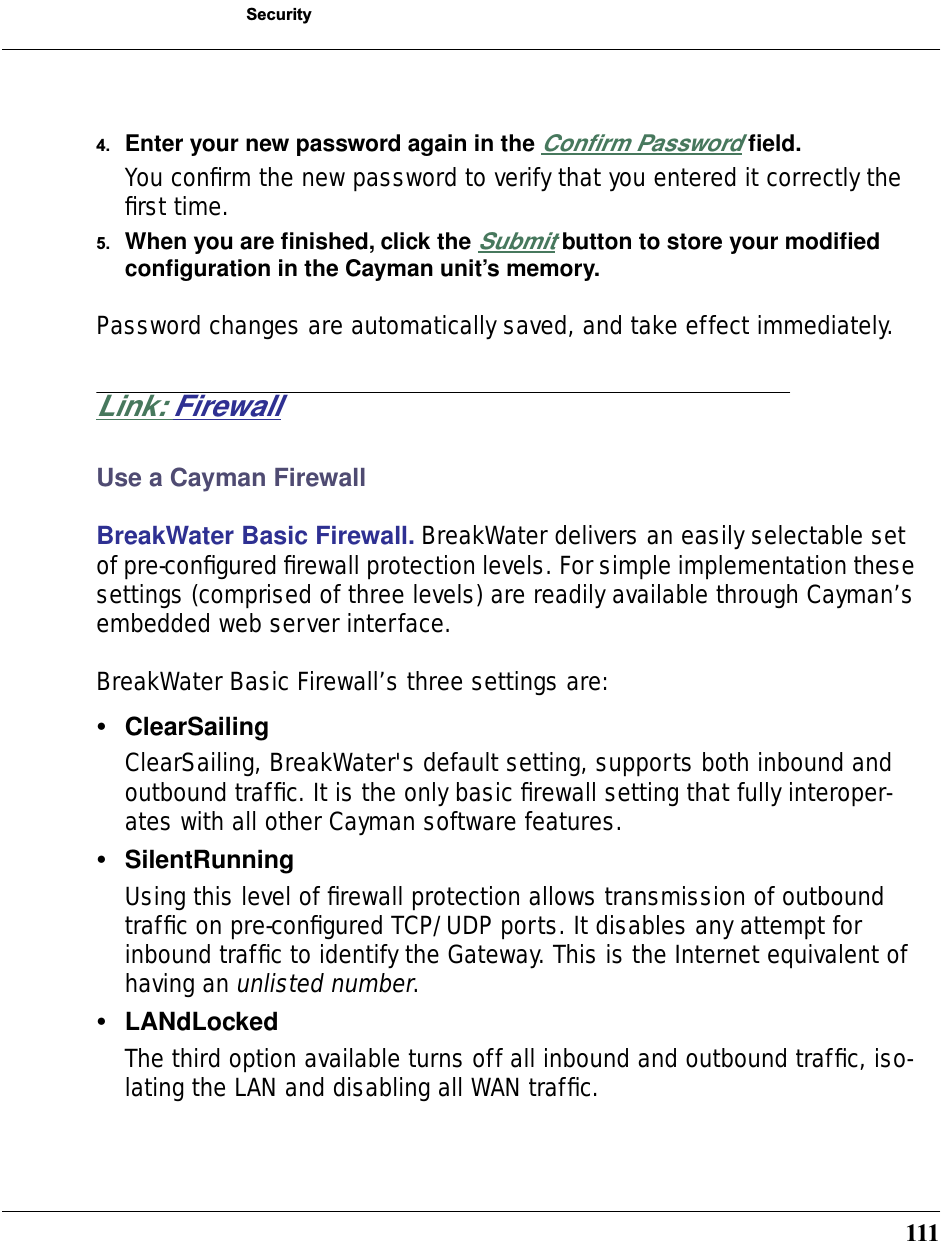 111Security4. Enter your new password again in the Conﬁrm Password ﬁeld.You conﬁrm the new password to verify that you entered it correctly the ﬁrst time.5. When you are ﬁnished, click the Submit button to store your modiﬁed conﬁguration in the Cayman unit’s memory.Password changes are automatically saved, and take effect immediately.Link: FirewallUse a Cayman FirewallBreakWater Basic Firewall. BreakWater delivers an easily selectable set of pre-conﬁgured ﬁrewall protection levels. For simple implementation these settings (comprised of three levels) are readily available through Cayman’s embedded web server interface.BreakWater Basic Firewall’s three settings are:•ClearSailingClearSailing, BreakWater&apos;s default setting, supports both inbound and outbound trafﬁc. It is the only basic ﬁrewall setting that fully interoper-ates with all other Cayman software features. •SilentRunningUsing this level of ﬁrewall protection allows transmission of outbound trafﬁc on pre-conﬁgured TCP/UDP ports. It disables any attempt for inbound trafﬁc to identify the Gateway. This is the Internet equivalent of having an unlisted number.•LANdLockedThe third option available turns off all inbound and outbound trafﬁc, iso-lating the LAN and disabling all WAN trafﬁc.