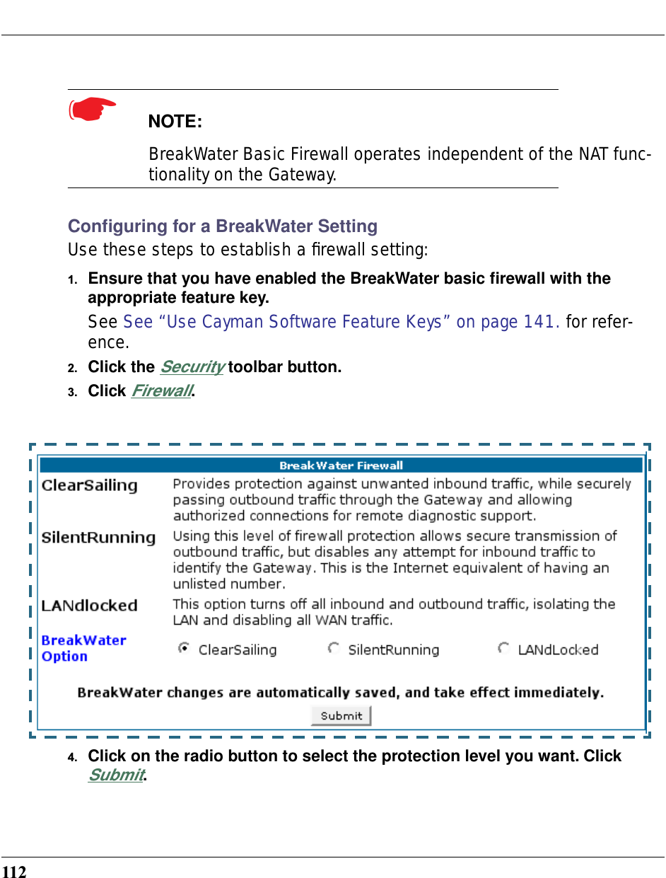 112☛  NOTE: BreakWater Basic Firewall operates independent of the NAT func-tionality on the Gateway.Conﬁguring for a BreakWater SettingUse these steps to establish a ﬁrewall setting:1. Ensure that you have enabled the BreakWater basic ﬁrewall with the appropriate feature key. See See “Use Cayman Software Feature Keys” on page 141. for refer-ence.2. Click the Security toolbar button.3. Click Firewall.4. Click on the radio button to select the protection level you want. Click Submit. 