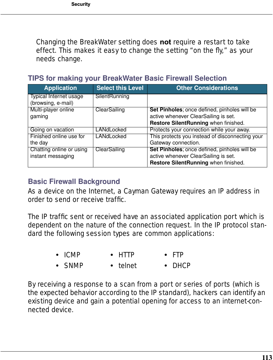 113SecurityChanging the BreakWater setting does not require a restart to take effect. This makes it easy to change the setting “on the ﬂy,” as your needs change.TIPS for making your BreakWater Basic Firewall Selection Basic Firewall BackgroundAs a device on the Internet, a Cayman Gateway requires an IP address in order to send or receive trafﬁc.The IP trafﬁc sent or received have an associated application port which is dependent on the nature of the connection request. In the IP protocol stan-dard the following session types are common applications:By receiving a response to a scan from a port or series of ports (which is the expected behavior according to the IP standard), hackers can identify an existing device and gain a potential opening for access to an internet-con-nected device.Application Select this Level  Other ConsiderationsTypical Internet usage(browsing, e-mail) SilentRunningMulti-player online gaming ClearSailing Set Pinholes; once deﬁned, pinholes will be active whenever ClearSailing is set.Restore SilentRunning when ﬁnished.Going on vacation LANdLocked Protects your connection while your away.Finished online use for the day LANdLocked This protects you instead of disconnecting your Gateway connection.Chatting online or using instant messaging ClearSailing Set Pinholes; once deﬁned, pinholes will be active whenever ClearSailing is set.Restore SilentRunning when ﬁnished.•ICMP •HTTP •FTP•SNMP •telnet •DHCP